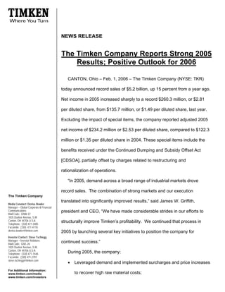 NEWS RELEASE


                                         The Timken Company Reports Strong 2005
                                             Results; Positive Outlook for 2006

                                            CANTON, Ohio – Feb. 1, 2006 – The Timken Company (NYSE: TKR)

                                         today announced record sales of $5.2 billion, up 15 percent from a year ago.

                                         Net income in 2005 increased sharply to a record $260.3 million, or $2.81

                                         per diluted share, from $135.7 million, or $1.49 per diluted share, last year.

                                         Excluding the impact of special items, the company reported adjusted 2005

                                         net income of $234.2 million or $2.53 per diluted share, compared to $122.3

                                         million or $1.35 per diluted share in 2004. These special items include the

                                         benefits received under the Continued Dumping and Subsidy Offset Act

                                         [CDSOA], partially offset by charges related to restructuring and

                                         rationalization of operations.

                                            “In 2005, demand across a broad range of industrial markets drove

                                         record sales. The combination of strong markets and our execution
The Timken Company
                                         translated into significantly improved results,” said James W. Griffith,
Media Conatact: Denise Bowler
Manager – Global Corporate & Financial
Communications                           president and CEO. “We have made considerable strides in our efforts to
Mail Code: GNW-37
1835 Dueber Avenue, S.W.
Canton, OH 44706 U.S.A.                  structurally improve Timken’s profitability. We continued that process in
Telephone: (330) 471-3485
Facsimile: (330) 471-4118
denise.bowler@timken.com                 2005 by launching several key initiatives to position the company for
Investor Contact: Steve Tschiegg
Manager – Investor Relations
                                         continued success.”
Mail Code: GNE-26
1835 Dueber Avenue, S.W.
Canton, OH 44706 U.S.A.
                                            During 2005, the company:
Telephone: (330) 471-7446
Facsimile: (330) 471-2797
steve.tschiegg@timken.com
                                            •   Leveraged demand and implemented surcharges and price increases
For Additional Information:
                                                to recover high raw material costs;
www.timken.com/media
www.timken.com/investors
 