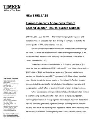 NEWS RELEASE

                                  Timken Company Announces Record
                                  Second Quarter Results; Raises Outlook


                                  CANTON, OH — July 28, 2005 — The Timken Company today reported a 17

                                  percent increase in sales and more than doubling of earnings per share for the

                                  second quarter of 2005, compared to a year ago.

                                         “We are pleased to report both record sales and second-quarter earnings

                                  per share. As these results demonstrate, we have leveraged the strength of the

                                  industrial markets we serve, while improving competitiveness,” said James W.

                                  Griffith, president and CEO.

                                         Timken reported second-quarter sales of $1.3 billion, compared to $1.1

                                  billion last year, and net income of $67.3 million or $0.73 per diluted share, up from

                                  $25.3 million or $0.28 per diluted share a year ago. Excluding special items,

                                  earnings per diluted share were $0.77, compared to $0.33 per diluted share last
The Timken Company
                                  year. Special items in the second quarter of 2005 totaled $3.7 million of pretax
NEWS MEDIA CONTACT:
Denise Bowler
Manager - Associate & Financial   expense, including expenses for manufacturing rationalization, integration and
Communications
Mail Code: GNW-37
1835 Dueber Avenue, S.W.          reorganization, partially offset by a gain on the sale of a non-strategic business.
P.O. Box 6932
Canton, OH 44706-0932 U.S.A.
                                         “While we are seeing strong industrial markets, automotive markets continue
Telephone: (330) 471-3485
Facsimile: (330) 471-4118
denise.bowler@timken.com
                                  to be challenging. We have benefited from actions to improve our position,
INVESTOR CONTACT:
Steve Tschiegg
                                  including price increases to recoup high raw material costs. However, these efforts
Manager - Investor Relations
Mail Code: GNE-26
1835 Dueber Avenue, S.W.          have not been enough to offset significant changes occurring in the automotive
P.O. Box 6928
Canton, OH 44706-0928 U.S.A.
Telephone: (330) 471-7446         industry. As a result, we are taking more aggressive actions. Over the next quarter,
Facsimile: (330) 471-2797
steve.tschiegg@timken.com
                                  we will announce detailed plans to globally restructure our Automotive Group to
For Additional Information:
www.timken.com/media
www.timken.com/investors
 