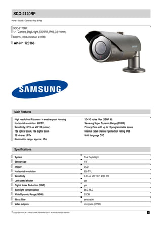 SCO-2120RP
Home | Security | Cameras | Plug & Play


  SCO-2120RP
  1/4´´Camera, Day&Night, SSNRIII, IP66, 3.9-46mm,
 600TVL, IR Illumination, 24VAC

   Art-Nr. 120168




   Main Features

   High resolution IR camera in weatherproof housing                           2D+3D noise ﬁlter (SSNR III)
   Horizontal resolution: 600TVL                                               Samsung Super Dynamic Range (SSDR)
   Sensitivity: 0.15Lux at F1.2 (colour)                                       Privacy Zone with up to 12 programmable zones
   12x optical zoom, 16x digital zoom                                          Internal cabel channel / protection rating IP66
   32 infrared LEDs                                                            Multi language OSD
   Illumination range: approx. 50m



   Speciﬁcations

    System                                                                     True Day&Night
    Sensor size                                                                1/4´´
    Imager                                                                     CCD
    Horizontal resolution                                                      600 TVL
    Sensitivity                                                                0,2 Lux, at F1.67, @50 IRE
    Low speed shutter                                                          yes
    Digital Noise Reduction (DNR)                                              yes
    Backlight compensation                                                     BLC, HLC
    Wide Dynamic Range (WDR)                                                   SSDR
    IR cut ﬁlter                                                               switchable
    Video outputs                                                              composite (CVBS)

© Copyright VIDEOR E. Hartig GmbH, November 2012- Technical changes reserved                                                     1
 