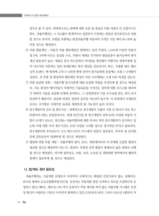 2016년 ICT산업 메가트렌드
96
경우로 볼 수 있다. 회계적으로는 판매에 대한 보증 및 충당금 비용 비중이 큰 산업이기도
하다. 자율주행차는 그 사고율이 통계적으로 입증되기 이전에는 충당금 증가요인으로 작용
할 것으로 보이며, 보험을 포함하는 완전자율주행 자동차의 가격은 기존 대비 20~30% 높
아질 것으로 예상된다.
⑥ 부품 밸류체인 : 자동차 부품 밸류체인은 방대하고 길며 무겁다. 1,000개 이상의 부품사
및 3차, 4차에 이르는 공급망 구조, 부품이 대체로 무거워서 항공운송이 불가능하여 현지
생산 필요성이 높다. 애플은 중국 팍스콘에서 아이폰을 생산해서 비행기로 세계시장에 실
어 나르지만 자동차는 일단 관세문제로 현지 생산을 강요되기도 하고, 수출할 때도 배로
실어 보낸다. 배 한대에 고작 3~4천대 밖에 선적이 불가능한데 운송에는 보통 1~2개월이
걸린다. 즉 부품 및 완성차의 밸류체인 특성이 다른 소비재와는 크게 다른 특성을 갖는다.
⑦ 부품 표준화 강화 : 자율주행 알고리즘에 대한 표준화 작업을 추진하게 될 것으로 예상된
다. 이는 완성차 메이커들이 자체적인 기술표준을 가져가는 경우에 대한 리스크를 회피하
기 위하여 기술을 표준화 단체에 공여하고, 그 공헌만큼의 기술 수수료를 받는 것이 보다
안전하기 때문이다. 표준화 과정은 상당히 길어질 가능성이 높으며, 이 과정에서 국제표준
보다는 국가별로 자체적인 표준을 제정하게 될 가능성이 높아 보인다.
⑧ 연구개발비의 규모 및 회수기간 : 세계적으로 연구개발비 지출이 가장 큰 회사가 바로 폭스
바겐이며 2위는 삼성전자이다. 세계 민간기업 중 연구개발비 상위 50위 이내에 자동차 기
업이 10개가 넘는다. 최근에는 자율주행차에 대한 투자로 특히 연구개발비가 증가하고 있
는데 이에 대한 투자 회수기간도 10년 이상을 고려할 정도로 장기적인 투자가 필요하다.
연구개발비의 투자규모가 크고 회수기간이 미스매치 되면서 정부당국, 투자자 및 임직원
간에 갈등요인이 발생하게 될 것으로 예상된다.
⑨ 협업에 의한 부품 개발 : 자율주행의 센서, ECU, 액츄에이터의 각 단계별 긴밀한 협업이
필요할 것으로 예상되며 이는 IT, 완성차, 부품업 간의 협업이 현재보다 넓은 범위로 진행
될 것으로 예상된다. 여기에 정부당국, 보험, 보안, 도로망 등 광범위한 영역에서의 협력적
관계가 필요하게 될 것으로 예상된다.
나. 법/제도 정비 필요성
자율주행차는 기술개발 단계로서 아직까지 국제적으로 확립된 안전기준이 없는 상태이다.
1971년 제네바 도로교통협약에 따르면, 운전자는 자동차를 항상 조작하고 속도를 조절하도록 규
정하고 있다.(제8조, 제10조) UN 역시 운전자가 주된 제어를 하지 않는 자율조향 시스템은 안전
성 확신이 어렵다는 이유로 아직까지 불허하고 있다.(UN/ECE R79) 그러나 2012년 4월부터 차
 