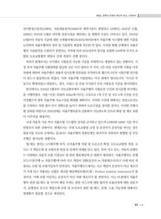 제4장. 영역과 한계의 혁신적 파괴, 스마트카
97
선이탈경고장치(LDWS), 자동제동장치(AEBS)의 제작기준이 제정되고 LDWS는 2015년 11월,
AEBS는 2018년 11월로 의무화 권장시점을 제안하는 등 변화의 조짐도 나타나고 있다. 2014년
12월부터 자동차 기준에 대한 국제협의체(UN/ECE/WP29)에서 자율주행 시스템에 대한 기준을
논의하며 자율주행차의 정의 및 기술항목 제정에 착수한 바 있다. 이처럼 현행 규제에서 자율주
행차 기술발전을 수용하지 못한다는 지적에 따라 2015년부터 한국을 포함한 100여개 국가가 포
함된 도로교통협약 회원국 간에 개정이 진행 중이다.
따라서 현재로서는 국가별로 시험운전 가능한 기준을 자체적으로 제정하고 있는 상황이다. 가
장 먼저 자율주행 시험면허를 발급한 곳은 미국 네바다 주 이다. 1만 마일 사전주행 시험을 마친
차량에 대하여 자율주행차 전용의 임시운행 번호판을 부착하도록 했으며 2인의 시험주행 연구원
이 반드시 탑승하도록 하였다. 이후 자율주행 시험면허는 미국 내에서 캘리포니아, 미시간 주
등으로 확대되었고 네덜란드, 영국, 프랑스 등 유럽 국가들이 각자 시험운전 기준을 제시하였다.
한국에서는 2016년 2월부터 국토교통부에서 자율주행차 시험운전 구간과 임시운행 허가제도
를 시행하였다. 서울-신갈-호법의 41Km에 이르는 고속도로 1개 구간 및 국도 5개 구간을 우선
지정했으며 향후 자율주행 가능구간을 확대할 계획이다. 이러한 구간에 대해서는 정밀도로지도
를 구축하고 차량 센서 인식 정확도를 높이기 위하여 도로시설을 정비할 것이다. 이러한 주행시
험 결과를 바탕으로 2020년에는 자율주행자동차 상용화가 가능하도록 인프라 확충 및 제도 보완
이 이루어질 예정이다.
국내 자동차 기준 역시 자율조향 시스템의 설치를 금지하고 있으며 LDWS와 AEBS 기준 역시
반영되지 못한 상태이다. 현재로서는 국내 도로교통법 규정 상 운전자가 운전석을 떠나는 경우
원동기를 끄도록 규정하는 등(49조) 자율주행의 최종단계인 원격주차 저촉되어 현행법 상 무인
주행은 불가능한 상황이다.
법/제도 정비는 1)시험주행 허가, 2)자율주행 차량 및 도로조건 확정, 3)도로교통법 개정, 4)
사고 시 책임소재 및 보험규정 변경 등 단계적 과제를 안고 있다. 특히 사고 감소, 자동차 운행모
드 다양화로 자동차 보험 시장규모 및 관련 밸류체인에 큰 변화가 예상된다. 자율주행차는 운행
모드(수동주행 vs 자동주행)에 따라 사고 책임이 전환(운전자 vs 차량제조사)되고 이에 따라 적
용되는 보험 및 보험가입자가 달라진다. 자율주행모드에서는 사고 책임이 운전자가 아닌 제조사
가 지게 되고 적용되는 보험은 제조물 배상책임보험(PL법 : Product Liability Indurance)가 될
것이다. 이때 보험 가입자는 운전자가 아닌 차량 제조사가 될 전망이다. 이는 PL법에서 자율주
행차 관련 법/제도 및 사이버 해킹 우려는 관련 리스크에 대한 합리적 요율산정에 대한 전문지
식, 운행정보 등으로 책임소재 규명 및 보상처리 관련 법/제도, 분쟁, 소송 가능성에 대해서도
법제화가 필요할 것으로 예상된다.
 