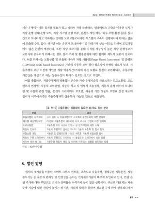 제4장. 영역과 한계의 혁신적 파괴, 스마트카
99
시간 운행데이터를 집적할 필요가 있고 따라서 차량 블랙박스, 텔레매틱스 기술을 이용한 실시간
차량 운행 상태(운행 모드, 차량 시스템 결함 여부, 운전자 개입 여부, 외부 주행 환경 등)을 실시
간으로 모니터하고 기록하는 방대한 도로교통모니터링 시스템의 구축이 선행되어야 한다는 결론
이 도출될 수도 있다. 하지만 이는 운전자 프라이버시 및 차량가격 상승 이슈로 인하여 도입과정
에서 많은 논란이 예상된다. 또한 차량 제조사를 통해 집적될 가능성이 높은 차량 운행정보가
보험사에 공유되기 위해서는 정보 집적 주체 및 활용범위에 대한 합의와 제도적 보완이 필요하
다. 이를 위해서는 보험상품 및 요율에 대하여 차량 사용량(Usage Based Insurance) 및 운행모
드(Driving mode based Insurance) 기반의 자동차 보험 확산 필요성이 선행될 필요가 있다. 자
율주행차 보급 이전에 개인별 차량 이용시간/거리에 따른 보험료 산정이 보편화되고, 수동주행
기간만을 대상으로 하는 상품구성의 확대가 필요한 것으로 보인다.
이를 종합하면, 자율주행차의 상용화는 단순한 차량 운행기술의 개발보다는 도로교통법, 도로
인프라 변경법, 자동차 보험업법, 자동차 사고 시 민형사 소송절차, 자동차 운행 데이터 모니터
링 및 수집에 관한 법률, 운전자 프라이버시 보호법, 사용량 기반 자동차 보험료 산정 제도의
정비가 이루어져야만 자율주행차의 상용화가 가능할 것으로 예상된다.
[표 Ⅳ-9] 자율주행차 상용화에 필요한 법/제도 정비 분야
분야 내용
자율주행차 사고회피 사고 감지 시 자율주행차의 사고회피 우선순위에 대한 법제화
제조물 배상책임보험 PL법에 자율주행차 제조사의 사고 리스크 산정에 대한 법제화
도로교통법 자율주행 모드 사고시 민형사 상 법적책임에 대한 소재
자동차 인허가 자동차 주행모드 실시간 모니터 기술의 표준화 및 장비 탑재
보험상품 개정 사용량 및 운행모드에 기반한 새로운 자동차 보험상품 출시
자동차 주행 프라이버시 자동차 운행모드 모니터링 시 불필요한 프라이버시 보호 법률
사이버 테러 방지법 자율주행 자동차 해킹 및 테러에 이용되는 상황을 방지하는 법률
자료 : KB투자증권
6. 발전 방향
센서와 IT기술을 이용한 스마트 크루즈 컨트롤, 고속도로 자율주행, 정체구간 자동운전, 자동
주차기능 등 운전자 편의성 및 안전성을 높이는 전자제어기술이 빠르게 도입되고 있다. 반면 옵
션 추가에 대한 부담으로 소비자 선택율은 아직까지 높지 않은 상황이다. 구글로 대표되는 자율
주행 기술에 대한 관심이 높기는 하지만, 사회적 합의를 통하여 정교한 규제 하에 상용화되기까
 