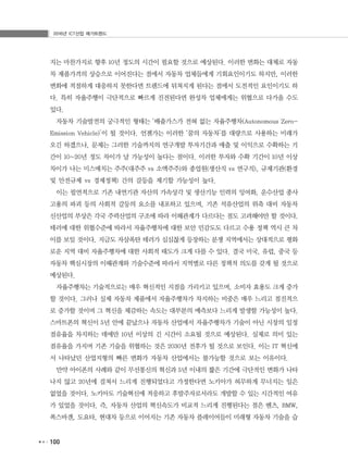 2016년 ICT산업 메가트렌드
100
지는 마찬가지로 향후 10년 정도의 시간이 필요할 것으로 예상된다. 이러한 변화는 대체로 자동
차 제품가격의 상승으로 이어진다는 점에서 자동차 업체들에게 기회요인이기도 하지만, 이러한
변화에 적절하게 대응하지 못한다면 트렌드에 뒤쳐지게 된다는 점에서 도전적인 요인이기도 하
다. 특히 자율주행이 극단적으로 빠르게 진전된다면 완성차 업체에게는 위협으로 다가올 수도
있다.
자동차 기술발전의 궁극적인 형태는 ‘배출가스가 전혀 없는 자율주행차(Autonomous Zero-
Emission Vehicle)’이 될 것이다. 언젠가는 이러한 ‘꿈의 자동차’를 대량으로 사용하는 미래가
오긴 하겠으나, 문제는 그러한 기술까지의 연구개발 투자기간과 매출 및 이익으로 수확하는 기
간이 10~20년 정도 차이가 날 가능성이 높다는 점이다. 이러한 투자와 수확 기간이 10년 이상
차이가 나는 미스매치는 주주(대주주 vs 소액주주)와 종업원(생산직 vs 연구직), 규제기관(환경
및 안전규제 vs 경제정책) 간의 갈등을 제기할 가능성이 높다.
이는 필연적으로 기존 내연기관 자산의 가속상각 및 생산기능 인력의 잉여화, 운수산업 종사
고용의 파괴 등의 사회적 갈등의 요소를 내포하고 있으며, 기존 석유산업의 위축 대비 자동차
신산업의 부상은 각국 주력산업의 구조에 따라 이해관계가 다르다는 점도 고려해야만 할 것이다.
테러에 대한 위협수준에 따라서 자율주행차에 대한 보안 민감도도 다르고 수용 정책 역시 큰 차
이를 보일 것이다. 지금도 자살폭탄 테러가 심심찮게 등장하는 분쟁 지역에서는 상대적으로 평화
로운 지역 대비 자율주행차에 대한 사회적 태도가 크게 다를 수 있다. 결국 미국, 유럽, 중국 등
자동차 핵심시장의 이해관계와 기술수준에 따라서 지역별로 다른 정책적 의도를 갖게 될 것으로
예상된다.
자율주행차는 기술적으로는 매우 혁신적인 지점을 가리키고 있으며, 소비자 효용도 크게 증가
할 것이다. 그러나 실제 자동차 제품에서 자율주행차가 차지하는 비중은 매우 느리고 점진적으
로 증가할 것이며 그 혁신을 체감하는 속도는 대부분의 예측보다 느리게 발생할 가능성이 높다.
스마트폰의 혁신이 5년 안에 끝났으나 자동차 산업에서 자율주행차가 기술이 아닌 시장의 일정
점유율을 차지하는 데에만 10년 이상의 긴 시간이 소요될 것으로 예상된다. 실제로 의미 있는
점유율을 가지며 기존 기술을 위협하는 것은 2030년 전후가 될 것으로 보인다. 이는 IT 혁신에
서 나타났던 산업지형의 빠른 변화가 자동차 산업에서는 불가능할 것으로 보는 이유이다.
만약 아이폰의 사례와 같이 무선통신의 혁신과 5년 이내의 짧은 기간에 극단적인 변화가 나타
나지 않고 20년에 걸쳐서 느리게 진행되었다고 가정한다면 노키아가 허무하게 무너지는 일은
없었을 것이다. 노키아도 기술혁신에 적응하고 후발주자로서라도 개발할 수 있는 시간적인 여유
가 있었을 것이다. 즉, 자동차 산업의 혁신속도가 비교적 느리게 진행된다는 점은 벤츠, BMW,
폭스바겐, 도요타, 현대차 등으로 이어지는 기존 자동차 플레이어들이 미래형 자동차 기술을 습
 