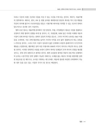 제4장. 영역과 한계의 혁신적 파괴, 스마트카
101
득하고 기존의 브랜드 입지와 시장을 지킬 수 있는 시간을 주게 되는 것이다. 게다가, 자율주행
의 영역에서도 배터리, 센서, SW 등 몇몇 분야를 제외한다면 완성차 회사들 역시 연구개발을
꾸준히 축적해 왔으며 프로토타입을 만들고 시험주행 데이터를 축적할 수 있는 인프라 면에서
압도적으로 유리한 것이 사실이다.
향후 10년 정도는 자율주행 분야에서 기존 완성차, 부품, IT업체들이 새로운 시장을 창출하고
선점하기 위한 협력적 경쟁을 하게 될 것이다. IT, 부품업체, OEM 들은 이러한 미래형 자동차
시장이 전체 파이를 키운다는 점에서 공동의 목적을 갖는다. 그러나 여기에 소요되는 R&D 비용
등을 고려하면, 서로 간에 협상력을 높여서 자사의 이익을 보다 많이 창출하고자 하는 유혹을
느끼게 될 것이다. 그러나 아직 시장이 성숙하지 않은 단계에서 과점적 플레이어가 이기주의적
행동을 고집한다면, 밸류체인 상의 다른 부품사와 OEM의 이익이 적어지고 혁신의 속도는 둔화
될 것이다. 이러한 전체적인 흐름을 보면서 실력이 뛰어난 업체들이 모여 하나의 진영을 형성할
것이고, 진영 간의 경쟁구도가 펼쳐질 것이다. 향후 10년동안 펼쳐질 자동차 산업 혁신 경쟁에서
의 승자는 1)장기적인 전략 실행이 가능한 지배구조, 2)매출 없는 대규모 투자를 뒷받침할 강력
한 현금흐름 및 재무구조, 3)이를 구현하는 테스트베드 제공에 필요한 과감한 규제개혁이 가능
한 정부 등을 갖고 있는 기업과 국가가 될 것으로 예상된다.
 