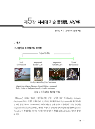 105
제5장 차세대 기술 플랫폼, AR/VR
황재인 박사 (한국과학기술연구원)
1. 개요
가. 가상현실, 증강현실 개념 및 현황
[그림 Ⅴ-1] 가상현실, 증강현실 개념도
Milgram은 1994년 발표한 논문[참고문헌 1]에서 실세계-가상 연속(Reality-Virtuality
Continuum)이라는 개념을 소개하였다. 이 개념은 실제 환경(Real Environment)과 완전히 가상
인 가상 환경(Virtual Environment) 사이에 배경은 실제 영상이고 물체들이 가상인 증강현실
(Augmented Reality)이 존재하고, 배경은 가상이고 물체들이 실제 영상인 증강가상(Augmented
Virtuality)이 존재한다는 것이다. 이러한 전체를 합하여 혼합현실(Mixed Reality)이라고 총칭하
고 있다.
 