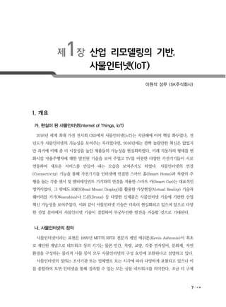 7
제1장 산업 리모델링의 기반,
사물인터넷(IoT)
이원석 상무 (SK주식회사)
1. 개요
가. 현실이 된 사물인터넷(Internet of Things, IoT)
2016년 세계 최대 가전 전시회 CES에서 사물인터넷(IoT)는 지난해에 이어 핵심 화두였다. 전
년도가 사물인터넷의 가능성을 보여주는 자리였다면, 2016년에는 깜짝 놀랄만한 혁신은 없었지
만 과거에 비해 좀 더 시장성을 높인 제품들의 가능성을 현실화하였다. 미래 자동차의 형태를 변
화시킬 자율주행차에 대한 발전된 기술을 보여 주었고 TV를 비롯한 다양한 가전기기들이 서로
연동하여 새로운 서비스를 만들어 내는 모습을 보여주기도 하였다. 사물인터넷의 연결
(Connectivity) 기능을 통해 가전기기를 인터넷에 연결한 스마트 홈(Smart Home)과 차량의 주
행을 돕는 각종 센서 및 엔터테인먼트 기기와의 연결을 적용한 스마트 카(Smart Car)는 대표적인
영역이었다. 그 밖에도 HMD(Head Mount Display)를 활용한 가상현실(Virtual Reality) 기술과
웨어러블 기기(Wearables)나 드론(Drone) 등 다양한 신제품은 사물인터넷 기술에 기반한 산업
혁신 가능성을 보여주었다. 이와 같이 사물인터넷 기술은 더욱더 현실화되고 있으며 앞으로 다양
한 산업 분야에서 사물인터넷 기술이 결합하여 무궁무진한 발전을 거듭할 것으로 기대된다.
나. 사물인터넷의 정의
사물인터넷이라는 표현은 1999년 MIT의 RFID 전문가 케빈 애쉬톤(Kevin Ashtonin)이 최초
로 제안한 개념으로 네트워크 상의 기기는 물론 인간, 차량, 교량, 각종 전자장비, 문화재, 자연
환경을 구성하는 물리적 사물 등이 모두 사물인터넷의 구성 요인에 포함된다고 설명하고 있다.
사물인터넷의 정의는 조사기관 또는 업체별로 보는 시각에 따라 다양하게 표현되고 있으나 이
를 종합하여 보면 인터넷을 통해 접속할 수 있는 모든 실물 네트워크를 의미한다. 조금 더 구체
 