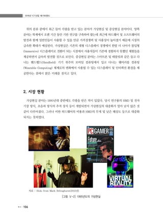 2016년 ICT산업 메가트렌드
106
위의 분류 중에서 최근 들어 각광을 받고 있는 분야가 가상현실 및 증강현실 분야이다. 양쪽
분야는 학계에서 오랜 기간 동안 기반 연구를 구축하여 왔는데 최근에 하드웨어 및 소프트웨어의
발전과 함께 일반인들이 사용할 수 있을 만큼 가격경쟁력 및 사용성이 높아졌기 때문에 시장의
급속한 확대가 예상된다. 가상현실은 기존의 대형 디스플레이 경쟁에서 한발 더 나아가 몰입형
(Immersive) 디스플레이로 전환이 되는 시점에서 사용자들이 기존에 경험하지 못했던 체험들을
제공하면서 급속히 발전할 것으로 보인다. 증강현실 분야는 스마트폰 및 테블릿과 같은 들고 다
니는 핸드헬드(Handheld) 기기 위주의 모바일 컴퓨팅에서 입고 다니는 웨어러블 컴퓨팅
(Wearable Computing) 체계로의 변화에서 사용될 수 있는 디스플레이 및 인터랙션 환경을 제
공한다는 점에서 밝은 미래를 점치고 있다.
2. 시장 현황
가상현실 분야는 1990년대 중반에도 각광을 받은 적이 있었다. 당시 연구용의 HMD 및 전자
기장 방식, 초음파 방식의 추적 장치 등이 개발되면서 가상현실의 대중화가 얼마 남지 않은 것
같이 다루어졌다. 그러나 비싼 하드웨어의 비용과 HMD의 무게 및 낮은 해상도 등으로 대중화
되지는 못하였다.
자료 : Slide from Mark Billinghurst(2015년)
[그림 Ⅴ-2] 1995년도의 가상현실
 