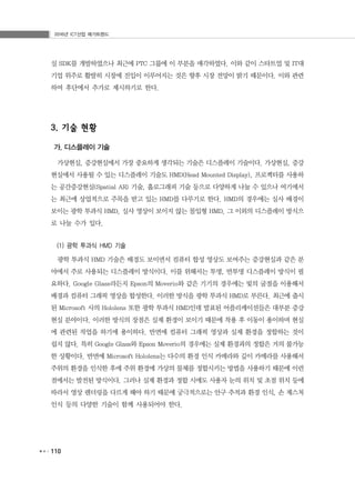 2016년 ICT산업 메가트렌드
110
실 SDK를 개발하였으나 최근에 PTC 그룹에 이 부분을 매각하였다. 이와 같이 스타트업 및 IT대
기업 위주로 활발히 시장에 진입이 이루어지는 것은 향후 시장 전망이 밝기 때문이다. 이와 관련
하여 후단에서 추가로 제시하기로 한다.
3. 기술 현황
가. 디스플레이 기술
가상현실, 증강현실에서 가장 중요하게 생각되는 기술은 디스플레이 기술이다. 가상현실, 증강
현실에서 사용될 수 있는 디스플레이 기술도 HMD(Head Mounted Display), 프로젝터를 사용하
는 공간증강현실(Spatial AR) 기술, 홀로그래피 기술 등으로 다양하게 나눌 수 있으나 여기에서
는 최근에 상업적으로 주목을 받고 있는 HMD를 다루기로 한다. HMD의 경우에는 실사 배경이
보이는 광학 투과식 HMD, 실사 영상이 보이지 않는 몰입형 HMD, 그 이외의 디스플레이 방식으
로 나눌 수가 있다.
(1) 광학 투과식 HMD 기술
광학 투과식 HMD 기술은 배경도 보이면서 컴퓨터 합성 영상도 보여주는 증강현실과 같은 분
야에서 주로 사용되는 디스플레이 방식이다. 이를 위해서는 투명, 반투명 디스플레이 방식이 필
요하다. Google Glass라든지 Epson의 Moverio와 같은 기기의 경우에는 빛의 굴절을 이용해서
배경과 컴퓨터 그래픽 영상을 합성한다. 이러한 방식을 광학 투과식 HMD로 부른다. 최근에 출시
된 Microsoft 사의 Hololens 또한 광학 투과식 HMD인데 발표된 어플리케이션들은 대부분 증강
현실 분야이다. 이러한 방식의 장점은 실제 환경이 보이기 때문에 착용 후 이동이 용이하며 현실
에 관련된 작업을 하기에 용이하다. 반면에 컴퓨터 그래픽 영상과 실제 환경을 정합하는 것이
쉽지 않다. 특히 Google Glass와 Epson Moverio의 경우에는 실제 환경과의 정합은 거의 불가능
한 상황이다. 반면에 Microsoft Hololens는 다수의 환경 인식 카메라와 깊이 카메라를 사용해서
주위의 환경을 인식한 후에 주위 환경에 가상의 물체를 정합시키는 방법을 사용하기 때문에 이런
점에서는 발전된 방식이다. 그러나 실제 환경과 정합 시에도 사용자 눈의 위치 및 초점 위치 등에
따라서 영상 렌더링을 다르게 해야 하기 때문에 궁극적으로는 안구 추적과 환경 인식, 손 제스처
인식 등의 다양한 기술이 함께 사용되어야 한다.
 
