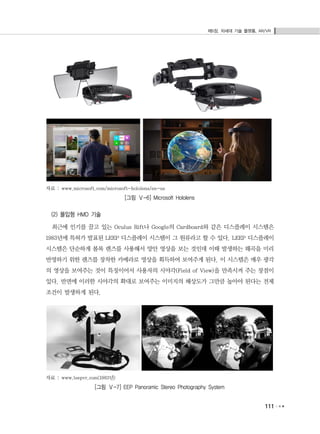 제5장. 차세대 기술 플랫폼, AR/VR
111
자료 : www.microsoft.com/microsoft-hololens/en-us
[그림 Ⅴ-6] Microsoft Hololens
(2) 몰입형 HMD 기술
최근에 인기를 끌고 있는 Oculus Rift나 Google의 Cardboard와 같은 디스플레이 시스템은
1983년에 특허가 발표된 LEEP 디스플레이 시스템이 그 원류라고 할 수 있다. LEEP 디스플레이
시스템은 단순하게 볼록 렌즈를 사용해서 양안 영상을 보는 것인데 이때 발생하는 왜곡을 미리
반영하기 위한 렌즈를 장착한 카메라로 영상을 획득하여 보여주게 된다. 이 시스템은 매우 광각
의 영상을 보여주는 것이 특징이어서 사용자의 시야각(Field of View)을 만족시켜 주는 장점이
있다. 반면에 이러한 시야각의 확대로 보여주는 이미지의 해상도가 그만큼 높아야 된다는 전제
조건이 발생하게 된다.
자료 : www.leepvr.com(1983년)
[그림 Ⅴ-7] EEP Panoramic Stereo Photography System
 