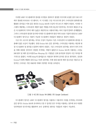 2016년 ICT산업 메가트렌드
112
이러한 LEEP 디스플레이의 원리를 디지털로 컴퓨터가 생성한 이미지에 도입한 것이 USC ICT
에서 발표한 FOV2GO 시스템이다. 이 시스템은 구글 카드보드와 같이 스마트폰과 볼록렌즈를
활용한 것이었고 이와 같은 원리로 Oculus Rift와 구글의 카드보드가 개발이 되었다. 이러한 시
스템의 개발에는 스마트폰의 개발이 많은 역할을 하게 되는데 이전까지는 작으면서 해상도가 높
은 디스플레이의 가격이 매우 높았고 대중적으로 사용되기에는 여러 기술적 한계가 존재했었다.
그러나 스마트폰의 발전과 동시에 이러한 디스플레이의 발전 특히 OLED 기술의 발전으로 LEEP
디스플레이 방식으로 사용이 가능한 디스플레이 부품들이 대량으로 생산이 되었다.
구글 카드 보드의 경우에는 저가로 구성이 가능하고 기존 스마트폰의 디스플레이와 센서를 사
용해서 많은 보급이 가능했다. 반면 Oculus Rift 같은 경우에는 스마트폰을 사용하는 대신에 내
장 디스플레이 및 센서를 도입하여 제작이 되었다. 기존 스마트폰의 경우에는 센서가 위치 추적
을 위해 내장된 것이라서 정밀한 추적에는 적합지 않았으나 Oculus Rift에 사용되는 고성능
IMU센서 및 예측 알고리즘(Time Warping 등) 기법들은 실제 움직임과 영상의 시간 차이를 획
기적으로 줄였다. 이러한 delay의 줄어듦으로 사용성이 현격히 증가된 것으로 평가된다. 삼성과
Oculus가 함께 개발한 삼성 Gear VR의 경우에도 자체 내장 IMU와 예측 알고리즘 사용으로 일
반적인 스마트폰 기반 HMD에 비해서 현격한 차이를 보여준다.
[그림 Ⅴ-8] (좌) Oculus Rift 분해도 (우) Google Cardboard
디스플레이 방식은 LEEP 디스플레이 방식을 사용하고 사용자의 시점을 추적하는 FOVE와
같은 방식도 Oculus Rift와 유사하다고 할 수 있지만 안구 추적을 이용하는 경우에 보다 다양한
인터랙션과 안구추적을 활용하여 보다 실제적인 렌더링 기법들의 사용이 가능하다.
 