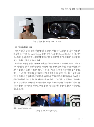 제5장. 차세대 기술 플랫폼, AR/VR
113
[그림 Ⅴ-9] 추적이 가능한 FOVE사의 HMD
(3) 기타 디스플레이 기술
현재 사용되고 있지는 않으나 미래에 사용될 것이라 각광받는 디스플레이 방식들이 여러 가지
가 있다. 그 중에서 Pin Light Display 방식과 망막 디스플레이(Retinal Display) 방식은 현재
디스플레이 방식의 한계인 눈 초점 변화에 따른 영상의 초점 변화를 가능하게 하기 때문에 미래
형 디스플레이 기술로 여겨지고 있다.
Pin Light Display 방식은 아크릴에 뚫린 많은 구멍을 점광원으로 사용하여 투명한 LCD에 렌
더링 된 영상을 눈으로 투사하는 방식을 사용한다. 이를 통해서 눈에 보이는 영상을 다양한 소스
로부터 합성해서 보여주는 효과가 있다. 이 방식은 구조가 단순하여 마치 안경과 같은 형태로
제작이 가능하다는 것이 가장 큰 장점이며 부품의 수나 구성도 간편하다는 장점이 있다. 또한
안경에 렌더링이 된 것과 같은 구조이므로 상대적으로 상당히 넓은 시야각(Field of View)을 제
공한다는 이점이 있다. 이론적으로 해상도가 극도로 높은 LCD에 고속으로 렌더링이 가능하다면
안경과 같은 형태로 증강현실을 제공할 수 있기 때문에 미래의 증강현실 디스플레이 기술로 사용
되리라 전망되지만 현재의 LCD 및 모바일 컴퓨팅 속도로는 아직 상용화될 정도의 수준이 아닌
것으로 보인다.
자료 : http://pinlights.info
[그림 Ⅴ-10] Pin Light Display
 