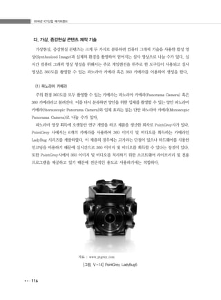 2016년 ICT산업 메가트렌드
116
다. 가상, 증강현실 콘텐츠 제작 기술
가상현실, 증강현실 콘텐츠는 크게 두 가지로 분류하면 컴퓨터 그래픽 기술을 사용한 합성 영
상(Synthesized Image)과 실제의 환경을 촬영하여 얻어지는 실사 영상으로 나눌 수가 있다. 실
시간 컴퓨터 그래픽 영상 생성을 위해서는 주로 게임엔진을 위주로 한 도구들이 사용되고 실사
영상은 360도를 촬영할 수 있는 파노라마 카메라 혹은 360 카메라를 이용하여 생성을 한다.
(1) 파노라마 카메라
주위 환경 360도를 모두 촬영할 수 있는 카메라는 파노라마 카메라(Panorama Camera) 혹은
360 카메라라고 불려진다. 이를 다시 분류하면 양안을 위한 입체를 촬영할 수 있는 양안 파노라마
카메라(Stereoscopic Panorama Camera)와 입체 효과는 없는 단안 파노라마 카메라(Monoscopic
Panorama Camera)로 나눌 수가 있다.
파노라마 영상 획득에 오랫동안 연구 개발을 하고 제품을 생산한 회사로 PointGrey사가 있다.
PointGrey 사에서는 6개의 카메라를 사용하여 360 이미지 및 비디오를 획득하는 카메라인
LadyBug 시리즈를 개발하였다. 이 제품의 경우에는 고가라는 단점이 있으나 하드웨어를 사용한
인코딩을 이용하기 때문에 실시간으로 360 이미지 및 비디오를 획득할 수 있다는 장점이 있다.
또한 PointGrey사에서 360 이미지 및 비디오를 처리하기 위한 소프트웨어 라이브러리 및 전용
프로그램을 제공하고 있기 때문에 전문적인 용도로 사용하기에는 적합하다.
자료 : www.ptgrey.com
[그림 Ⅴ-14] PointGrey LadyBug5
 
