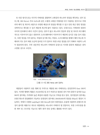 제5장. 차세대 기술 플랫폼, AR/VR
117
또 다른 방식으로는 다수의 카메라를 결합하여 고화질의 파노라마 영상을 획득하는 것이 있
다.(예. 360 Heros) 주로 GoPro와 같은 소형의 고화질 카메라를 다수 이용하는 방식으로 카메
라의 배치 및 개수의 조합으로 다양한 해상도의 영상을 획득할 수 있고 단안 혹은 양안 영상을
선택적으로 획득할 수 있기 때문에 최근에 많이 사용되고 있다. 단점으로는 카메라와 컴퓨터
사이의 인터페이스에서 시간이 걸리는 경우가 많고 파노라마 영상의 생성 및 처리가 하드웨어
적으로 이루어지지 않고 컴퓨터의 소프트웨어에서 이루어지기 때문에 실시간 전송 등이 힘들
다. 또한 영상을 이어 붙이는 작업과 동기화 하는 작업도 소프트웨어를 통해서 해야 하는데 카
메라의 각도 등이 매번 조금씩 달라질 수가 있어서 자연스러운 영상을 얻기 위해서 사람의 노력
이 필요하게 된다. 추후 전문적인 파노라마 카메라의 등장으로 이러한 종류의 제품들은 점차
소멸될 것으로 보인다.
자료 : www.360heros.com
[그림 Ⅴ-15] 360 Heros with GoPro
대중들이 사용하기 쉬운 형태 및 가격으로 개발된 360 카메라로는 삼성전자의 Gear 360이
있다. 이러한 형태의 제품은 프로토타입 및 초기 버전으로 발표된 것이 여러 종류가 있지만 Gear
360의 경우에는 가격대비 높은 화질과 유용한 기능으로 주목을 받고 있다. 정지영상의 경우에는
3천만 화소의 영상촬영이 가능하고 동영상의 경우에도 3840X1920의 영상을 30fps로 생성이 가
능하다. 위에서 나열한 LadyBug나 360 Heros와 달리 일반인들도 손쉽게 사용하여 콘텐츠의 생
성이 용이한 제품으로 최초로 대중화되는 파노라마 카메라가 될 전망이다. 또한 스마트폰을 통
한 제어 및 스트리밍 기능으로 향후 원격 만남 등에도 활용될 여지가 있다.
 