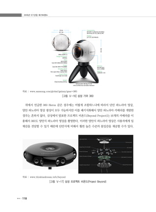 2016년 ICT산업 메가트렌드
118
자료 : www.samsung.com/global/galaxy/gear-360
[그림 Ⅴ-16] 삼성 기어 360
위에서 언급한 360 Heros 같은 경우에는 어떻게 조합하느냐에 따라서 단안 파노라마 영상,
양안 파노라마 영상 생성이 모두 가능하지만 이를 패키지화해서 양안 파노라마 카메라를 개발한
경우는 흔하지 않다. 삼성에서 발표한 프로젝트 비욘드(Beyond Project)는 16개의 카메라를 이
용해서 360도 양안식 파노라마 영상을 촬영한다. 이러한 양안식 파노라마 영상은 사용자에게 입
체감을 전달할 수 있기 때문에 단안식에 비해서 훨씬 높은 수준의 몰입감을 제공할 수가 있다.
자료 : www.thinktankteam.info/beyond
[그림 Ⅴ-17] 삼성 프로젝트 비욘드(Project Beyond)
 