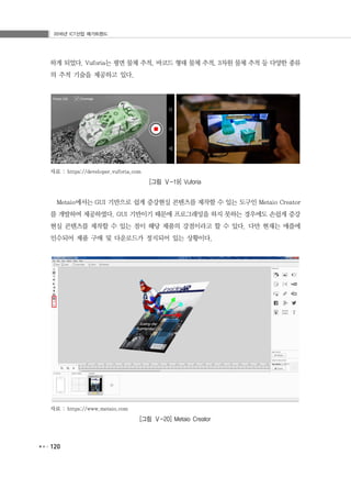 2016년 ICT산업 메가트렌드
120
하게 되었다. Vuforia는 평면 물체 추적, 바코드 형태 물체 추적, 3차원 물체 추적 등 다양한 종류
의 추적 기술을 제공하고 있다.
자료 : https://developer.vuforia.com
[그림 Ⅴ-19] Vuforia
Metaio에서는 GUI 기반으로 쉽게 증강현실 콘텐츠를 제작할 수 있는 도구인 Metaio Creator
를 개발하여 제공하였다. GUI 기반이기 때문에 프로그래밍을 하지 못하는 경우에도 손쉽게 증강
현실 콘텐츠를 제작할 수 있는 점이 해당 제품의 강점이라고 할 수 있다. 다만 현재는 애플에
인수되어 제품 구매 및 다운로드가 정지되어 있는 상황이다.
자료 : https://www.metaio.com
[그림 Ⅴ-20] Metaio Creator
 