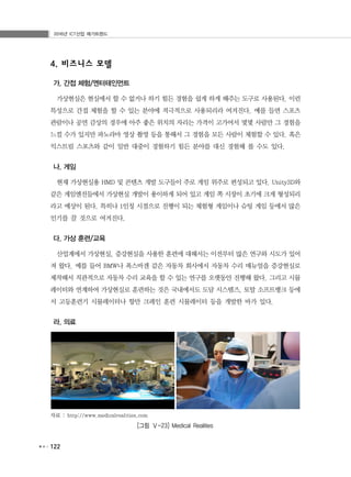 2016년 ICT산업 메가트렌드
122
4. 비즈니스 모델
가. 간접 체험/엔터테인먼트
가상현실은 현실에서 할 수 없거나 하기 힘든 경험을 쉽게 하게 해주는 도구로 사용된다. 이런
특성으로 간접 체험을 할 수 있는 분야에 적극적으로 사용되리라 여겨진다. 예를 들면 스포츠
관람이나 공연 감상의 경우에 아주 좋은 위치의 자리는 가격이 고가여서 몇몇 사람만 그 경험을
느낄 수가 있지만 파노라마 영상 촬영 등을 통해서 그 경험을 모든 사람이 체험할 수 있다. 혹은
익스트림 스포츠와 같이 일반 대중이 경험하기 힘든 분야를 대신 경험해 볼 수도 있다.
나. 게임
현재 가상현실용 HMD 및 콘텐츠 개발 도구들이 주로 게임 위주로 편성되고 있다. Unity3D와
같은 게임엔진들에서 가상현실 개발이 용이하게 되어 있고 게임 쪽 시장이 초기에 크게 형성되리
라고 예상이 된다. 특히나 1인칭 시점으로 진행이 되는 체험형 게임이나 슈팅 게임 등에서 많은
인기를 끌 것으로 여겨진다.
다. 가상 훈련/교육
산업계에서 가상현실, 증강현실을 사용한 훈련에 대해서는 이전부터 많은 연구와 시도가 있어
져 왔다. 예를 들어 BMW나 폭스바겐 같은 자동차 회사에서 자동차 수리 매뉴얼을 증강현실로
제작해서 직관적으로 자동차 수리 교육을 할 수 있는 연구를 오랫동안 진행해 왔다. 그리고 시뮬
레이터와 연계하여 가상현실로 훈련하는 것은 국내에서도 도담 시스템즈, 토탈 소프트뱅크 등에
서 고등훈련기 시뮬레이터나 항만 크레인 훈련 시뮬레이터 등을 개발한 바가 있다.
라. 의료
자료 : http://www.medicalrealities.com
[그림 Ⅴ-23] Medical Realities
 