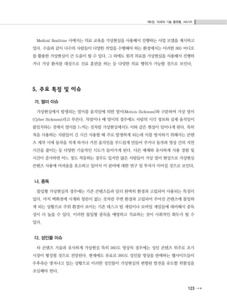 제5장. 차세대 기술 플랫폼, AR/VR
123
Medical Realities 사에서는 의료 교육을 가상현실을 사용해서 진행하는 사업 모델을 제시하고
있다. 수술과 같이 다수의 사람들이 다양한 작업을 수행해야 하는 환경에서는 이러한 360 비디오
를 활용한 가상현실이 큰 도움이 될 수 있다. 그 외에도 원격 의료를 가상현실을 사용해서 진행하
거나 가상 환자를 대상으로 진료 훈련을 하는 등 다양한 의료 행위가 가능할 것으로 보인다.
5. 주요 특징 및 이슈
가. 멀미 이슈
가상현실에서 발생되는 멀미를 움직임에 의한 멀미(Motion Sickness)와 구분하여 가상 멀미
(Cyber Sickness)라고 부른다. 차멀미나 배 멀미의 경우에도 사람의 시각 정보와 실제 움직임이
불일치하는 것에서 멀미를 느끼는 것처럼 가상현실에서도 이와 같은 현상이 일어나게 된다. 특히
처음 사용하는 사람들이 긴 시간 사용할 때 주로 발생하게 되는데 이를 방지하기 위해서는 콘텐
츠 제작 시에 동작을 적게 하거나 거친 움직임을 부드럽게 만들어 주거나 동작과 영상 간의 지연
시간을 줄이는 등 다양한 기술적인 시도가 들어가게 된다. 다른 매체와 유사하게 사용 경험 및
시간이 증가하면 어느 정도 적응하는 경우도 있지만 많은 사람들이 가상 멀미 현상으로 가상현실
콘텐츠 사용에 어려움을 호소하고 있어서 이 분야에 대한 연구 및 투자가 이어질 것으로 보인다.
나. 중독
몰입형 가상현실의 경우에는 기존 콘텐츠들과 달리 완벽히 환경과 고립되어 사용되는 특징이
있다. 마치 백화점에 시계와 창문이 없는 것처럼 주변 환경과 고립되어 주어진 콘텐츠에 몰입하
게 되는 상황으로 주위 환경이 보이는 기존 데스크 탑 게임이나 모바일 게임들에 대비해서 중독
성이 더 높을 수 있다. 이러한 몰입형 중독을 예방하고 치료하는 것이 사회적인 화두가 될 수
있다.
다. 성인물 이슈
타 콘텐츠 기술과 유사하게 가상현실 특히 360도 영상의 경우에는 성인 콘텐츠 위주로 초기
시장이 형성될 것으로 전망된다. 현재에도 유료로 360도 성인물 영상을 판매하는 웹사이트들이
우후죽순 생겨나고 있는 상황으로 이러한 성인물이 가상현실의 편향된 발전을 유도할 위험성을
조심해야 한다.
 