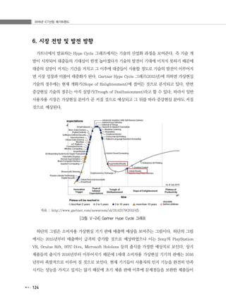 2016년 ICT산업 메가트렌드
124
6. 시장 전망 및 발전 방향
가트너에서 발표하는 Hype Cycle 그래프에서는 기술의 산업화 과정을 보여준다. 즉 기술 개
발이 시작되어 대중들의 기대심이 한껏 높아졌다가 기술의 발전이 기대에 미치지 못하기 때문에
대중의 실망이 커지는 기간을 거치고 그 이후에 대중들이 사용할 정도로 기술의 발전이 이루어지
면 시장 성장과 더불어 대중화가 된다. Gartner Hype Cycle 그래프(2015년)에 의하면 가상현실
기술의 경우에는 현재 개화기(Slope of Enlightenment)에 접어든 것으로 분석되고 있다. 반면
증강현실 기술의 경우는 아직 실망기(Trough of Disillusionment)라고 할 수 있다. 따라서 일반
사용자용 시장은 가상현실 분야가 곧 커질 것으로 예상되고 그 뒤를 따라 증강현실 분야도 커질
것으로 예상된다.
자료 : http://www.gartner.com/newsroom/id/31142179(2015년)
[그림 Ⅴ-24] Gartner Hype Cycle 그래프
하단의 그림은 소비자용 가상현실 기기 판매 매출액 예상을 보여주는 그림이다. 하단의 그림
에서는 2015년부터 매출액이 급격히 증가할 것으로 예상하였으나 이는 Sony의 PlayStation
VR, Oculus Rift, HTC Dive, Microsoft Hololens 등의 출시를 가정한 예상치로 보인다. 상기
제품들의 출시가 2016년부터 이루어지기 때문에 1세대 소비자용 가상현실 기기의 판매는 2016
년부터 폭발적으로 이루어 질 것으로 보인다. 현재 기기들이 사용자의 인지 기능을 완전히 만족
시키는 성능을 가지고 있지는 않기 때문에 초기 제품 판매 이후에 문제점들을 보완한 제품들이
 