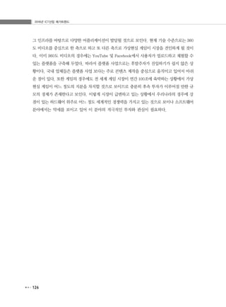 2016년 ICT산업 메가트렌드
126
그 인프라를 바탕으로 다양한 어플리케이션이 발달될 것으로 보인다. 현재 기술 수준으로는 360
도 비디오를 중심으로 한 축으로 하고 또 다른 축으로 가상현실 게임이 시장을 견인하게 될 것이
다. 이미 360도 비디오의 경우에는 YouTube 및 Facebook에서 사용자가 업로드하고 체험할 수
있는 플랫폼을 구축해 두었다. 따라서 플랫폼 사업으로는 후발주자가 진입하기가 쉽지 않은 상
황이다. 국내 업체들은 플랫폼 사업 보다는 주로 콘텐츠 제작을 중심으로 움직이고 있어서 아쉬
운 점이 있다. 또한 게임의 경우에도 전 세계 게임 시장이 연간 100조에 육박하는 상황에서 가상
현실 게임이 어느 정도의 지분을 차지할 것으로 보이므로 충분히 후속 투자가 이루어질 만한 규
모의 경제가 존재한다고 보인다. 이렇게 시장이 급변하고 있는 상황에서 우리나라의 경우에 강
점이 있는 하드웨어 위주로 어느 정도 세계적인 경쟁력을 가지고 있는 것으로 보이나 소프트웨어
분야에서는 약세를 보이고 있어 이 분야의 적극적인 투자와 관심이 필요하다.
 