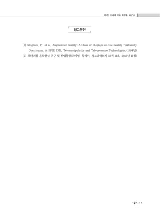 제5장. 차세대 기술 플랫폼, AR/VR
127
참고문헌
[1] Milgram, P., et al. Augmented Reality: A Class of Displays on the Reality-Virtuality
Continuum. in SPIE 2351, Telemanipulator and Telepresence Technologies.(1994년)
[2] 웨어러블 혼합현실 연구 및 산업동향(최아영, 황재인, 정보과학회지 33권 11호, 2015년 11월)
 