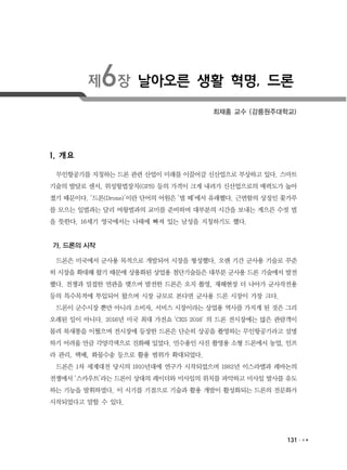 131
제6장 날아오른 생활 혁명, 드론
최재홍 교수 (강릉원주대학교)
1. 개요
무인항공기를 지칭하는 드론 관련 산업이 미래를 이끌어갈 신산업으로 부상하고 있다. 스마트
기술의 발달로 센서, 위성항법장치(GPS) 등의 가격이 크게 내려가 신산업으로의 매력도가 높아
졌기 때문이다. ‘드론(Drone)’이란 단어의 어원은 ‘벌 떼’에서 유래했다. 근면함의 상징인 꽃가루
를 모으는 일벌과는 달리 여왕벌과의 교미를 준비하며 대부분의 시간을 보내는 게으른 수컷 벌
을 뜻한다. 16세기 영국에서는 나태에 빠져 있는 남성을 지칭하기도 했다.
가. 드론의 시작
드론은 미국에서 군사용 목적으로 개발되어 시장을 형성했다. 오랜 기간 군사용 기술로 꾸준
히 시장을 확대해 왔기 때문에 상용화된 상업용 첨단기술들은 대부분 군사용 드론 기술에서 발전
했다. 전쟁과 밀접한 연관을 맺으며 발전한 드론은 오지 촬영, 재해현장 더 나아가 군사작전용
등의 특수목적에 투입되어 왔으며 시장 규모로 본다면 군사용 드론 시장이 가장 크다.
드론이 군수시장 뿐만 아니라 소비자, 서비스 시장이라는 상업용 역사를 가지게 된 것은 그리
오래된 일이 아니다. 2016년 미국 최대 가전쇼 'CES 2016' 의 드론 전시장에는 많은 관람객이
몰려 북새통을 이뤘으며 전시장에 등장한 드론은 단순히 상공을 촬영하는 무인항공기라고 설명
하기 어려울 만큼 각양각색으로 진화해 있었다. 민수용인 사진 촬영용 소형 드론에서 농업, 인프
라 관리, 택배, 화물수송 등으로 활용 범위가 확대되었다.
드론은 1차 세계대전 당시의 1910년대에 연구가 시작되었으며 1982년 이스라엘과 레바논의
전쟁에서 ‘스카우트’라는 드론이 상대의 레이더와 미사일의 위치를 파악하고 미사일 발사를 유도
하는 기능을 발휘하였다. 이 시기를 기점으로 기술과 활용 개발이 활성화되는 드론의 전문화가
시작되었다고 말할 수 있다.
 