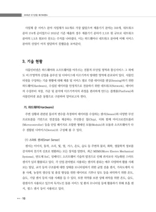 2016년 ICT산업 메가트렌드
10
사업체 중 서비스 분야 사업체가 551개로 가장 많았으며 제품기기 분야는 319개, 네트워크
분야 174개 순이었으나 2015년 기준 매출의 경우 제품기기 분야가 2.2조 원 규모로 네트워크
분야의 1.5조 원보다 웃도는 수치를 나타냈다. 이는 하드웨어나 네트워크 분야에 비해 서비스
분야의 산업이 아직 발달하지 못했음을 보여준다.
3. 기술 현황
사물인터넷은 하드웨어와 소프트웨어를 아우르는 전통적 IT산업 영역과 통신서비스 그 외에
도 비 IT영역의 산업용 솔루션 및 디바이스에 이르기까지 방대한 영역에 분포되어 있다. 사물인
터넷을 구성하는 기술 현황에 대해 제품 및 서비스 별로 각종 데이터를 센싱(Sensing)하기 위한
하드웨어(Hardware), 수집된 데이터를 안정적으로 전송하기 위한 네트워크(Network), 데이터
의 수집부터 저장, 가공 및 분석에 이르기까지의 과정을 편리하게 만드는 플랫폼(Platform)과
사물인터넷 표준 동향으로 구분하여 알아보고자 한다.
가. 하드웨어(Hardware)
주변 상황과 관련된 물리적 변수를 측정하여 데이터를 수집하는 센서(Sensor)와 다양한 무선
프로토콜을 기반으로 연결성을 제공하는 무선통신 칩(Chip), 이와 함께 마이크로컨트롤러
(Microcontroller) 등을 단일 패키지로 조합한 형태인 모듈(Module)과 모듈과 소프트웨어가 다
수 결합된 디바이스(Device)로 구성해 볼 수 있다.
(1) 스마트 센서(Smart Sensor)
센서는 이미지, 동작, 소리, 빛, 열, 가스, 온도, 습도 등 주변의 물리, 화학, 생물학적 정보를
감지하여 전기적 신호로 변환하는 모든 장치를 말한다. 최근 MEMS(Micro Electro Mechanical
Systems), 반도체 SoC, 임베디드 소프트웨어 기술의 발전으로 인해 과거보다 지능화된 스마트
센서가 널리 활용되고 있다. 각 산업 분야별로 사용되는 센서의 종류는 매우 다양하며 활용 사례
로는 빌딩, 교각 등의 구조물에 대한 상태를 모니터링하기 위한 균열 검출 센서, 가속도계의 사
용 사례, 농장의 생산성 및 품질 향상을 위한 데이터로 기후나 당도 등을 파악하기 위한 온도,
습도, 기압 센서 등의 사용 사례를 들 수 있다. 또한 의약품 보관 상태 파악을 위한 온도, 습도,
광센서가 사용되고 있으며 독거노인 돌봄 서비스 및 환자 모니터링 등에 활용하기 위해 호흡 센
서, 펄스 센서 등이 사용되고 있다.
 