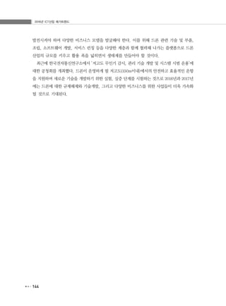 2016년 ICT산업 메가트렌드
144
발전시켜야 하며 다양한 비즈니스 모델을 발굴해야 한다. 이를 위해 드론 관련 기술 및 부품,
조립, 소프트웨어 개발, 서비스 런칭 등을 다양한 계층과 함께 협력해 나가는 플랫폼으로 드론
산업의 규모를 키우고 활용 폭을 넓히면서 생태계를 만들어야 할 것이다.
최근에 한국전자통신연구소에서 ‘저고도 무인기 감시, 관리 기술 개발 및 시스템 시범 운용’에
대한 공청회를 개최했다. 드론이 운영하게 될 저고도(150m이내)에서의 안전하고 효율적인 운항
을 지원하며 새로운 기술을 개발하기 위한 실험, 실증 단계를 시험하는 것으로 2016년과 2017년
에는 드론에 대한 규제해제와 기술개발, 그리고 다양한 비즈니스를 위한 사업들이 더욱 가속화
될 것으로 기대된다.
 