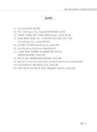 제6장. 날아오른 생활 혁명, 드론
145
참고문헌
[1] Techcrunch(2015년 4월 25일)
[2] 자료 : KISA Report Power Review(한국인터넷진흥원, 2015년)
[3] 알리바바, 드론배송 테스트 아마존 위협(Newstomato, 2015년 2월 5일)
[4] 손목에 착용하는 휴대용 드론 : 더 다이나믹한 셀카 동영상 찍을 수 있다.
(The Huffington Post, 2014년 9월 30일)
[5] DJI 팬텀2 드론 체험기(EstimaStory.com, 2015년 4월)
[6] http://byrobot.co.kr/kor/drone-fighter(Byrobot)
[7] 드론산업 생태계 구성현황과 시장 활성화를 위한 규제 요건
(정보통신기술진흥센터, 2015년 5월)
[8] 해외 ICT R&D 정책동향(정보통신산업진흥원, 2015년 2월)
[9] What The U.S. Can Learn From Europe’s Growing Commercial Drone Industry(2015년)
[10] 드론 유비쿼터스의 시대(키움증권 보고서, 2015년 5월)
[11] 드론의 기술 및 시장 트렌드와 무한한 기회(KESSIA 이슈리포트, 2015년 6월)
 