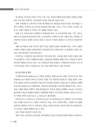 2016년 ICT산업 메가트렌드
152
옴니채널은 일시적인 트렌드가 아닌 고객, 기술, 채널의 변화에 유통기업들이 생존을 모색하
면서 나온 채널 전략이다. 옴니채널의 특징을 살펴보면 다음과 같다.
첫째, 쇼핑채널 및 고객구매 프로세스에 연관된 모든 채널들을 대상으로 한다. 옴니채널은 고
객이 구매하는 직접적인 온･오프라인 유통채널 외에 상품, 서비스, 조직, 시스템, 프로세스, 물
류 등 구매와 연관된 전 후방의 모든 체계를 포함하고 있다.
둘째, 모든 구매프로세스가 통합되고 연결되어야 한다. 온･오프라인에서 상품, 가격, 서비스,
배송 등이 동일하게 제공되어야 하며, 오프라인에서 구매하고자 하는 상품이 없는 경우에는 온
라인에서 주문하고 동일한 조건으로 받을 수 있도록 각 채널이 통합되고 유기적으로 연결되어야
한다.
셋째, 옴니채널은 언제 어디서나 끊기지 않는 일관된 경험을 제공해야 한다. 고객이 상품을
구매하기 위해서 상품을 인지할 때부터 사후관리까지의 구매프로세스 전 과정에서 고객과 지속
적인 커뮤니케이션이 이루어져야 한다.
마지막으로 고객중심의 커뮤니케이션이 이루어져야 한다. 모바일을 통한 구매의 일상화, 매장
의 쇼루밍화 등 고객의 구매패턴의 변화는 기업중심의 판매채널 통합이 아닌 고객중심의 커뮤니
케이션의 변화를 요구하고 있다. 기존 기업중심의 채널 운영방식, 마케팅커뮤니케이션, 조직 및
시스템 방식을 벗어나 고객중심으로 모든 것을 바꿔야 한다는 것을 의미하다.
(2) O2O 정의 및 특징
브릭앤모타르(Brick&Mortar)는 건물을 상징하는 벽돌(Brick)과 시멘트 사이에 바르는 회색
반죽(Mortar)이 합쳐진 단어로 오프라인 기반을 가진 전통적인 제조업 및 기업을 뜻한다. 1990
년 말 새롭게 인터넷이 등장하면서 벽돌 대신 인터넷을 상징하는 클릭(Click)이 결합되어 클랙앤
모타르(Click&Mortar)로 변화되었다. 전통적인 제조업체들이 온라인을 활용하여 제조, 서비스,
유통, 마케팅 역량을 강화하기 위해 클릭앤모타르 사업 및 전략을 전개했다. 2010년 스마트폰이
확산되면서 새로운 플랫폼의 출현과 시장확대를 위해 온･오프라인을 연계하는 새로운 비즈니스
및 마케팅 전략이 O2O(Online to Offline)로 발전되었다.
O2O(Online to Offline)는 온라인(Online)과 오프라인(Offline)이 결합되어 온･오프라인을
상호 연계해 신규비즈니스 모델을 구축하거나 사업, 서비스 영역의 확장, 고객관리 및 마케팅
효율성을 강화하는 비즈니스 전략이다. 새로운 개념이기보다는 인터넷 초창기의 클릭앤모타르
가 모바일로 진화된 형태라고 볼 수 있다.
O2O 특징을 살펴보면 다음과 같다.
첫째, O2O는 온라인과 오프라인을 상호연계하고 있지만 실질적인 연계의 핵심은 모바일이다.
 