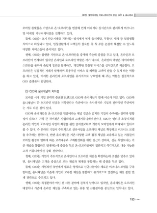 제7장. 통합마케팅 커뮤니케이션의 완성, O2O & 옴니채널
153
모바일 플랫폼을 기반으로 온･오프라인을 연결해 언제 어디서나 실시간으로 편리하게 비즈니스
및 마케팅 커뮤니케이션을 진행하고 있다.
둘째, O2O는 초기 단순거래를 지원하는 방식에서 현재 음식배달, 부동산, 세탁 등 일상생활
서비스로 확장되고 있다. 일상생활에서 고객들이 필요한 의･식･주를 손쉽게 해결할 수 있도록
다양한 서비스들이 출시되고 있다.
셋째, O2O는 플랫폼 기반으로 온･오프라인을 중개해 주는데 중점을 두고 있다. 온라인과 오
프라인이 연계되어 있지만 온라인과 오프라인 역할은 각기 다르다. 온라인의 역할은 데이터베이
스(DB)을 통하여 손쉽게 정보를 탐색하고, 개인화된 맞춤형 서비스를 실시간으로 제공한다. 오
프라인은 실질적인 거래가 발생하며 최종적인 서비스 및 혜택을 고객이 받을 수 있게 하는 역할
을 하고 있다. 이러한 온라인과 오프라인을 유기적으로 상호연계 해 주는 역할은 실질적으로
O2O 플랫폼이 담당한다.
(3) O2O와 옴니채널의 차이점
모바일 시대 기업 전략의 중요한 트렌드로 O2O와 옴니채널이 함께 이슈가 되고 있다. O2O와
옴니채널이 온･오프라인 연결을 지향한다는 측면에서는 유사하지만 기업의 전략적인 측면에서
는 서로 다른 점이 있다.
O2O와 옴니채널은 온･오프라인 연결이라는 채널 접근은 같지만 기업이 추구하는 전략과 방향
성이 다르다. 가장 큰 차이점은 사업확장과 고객커뮤니케이션이다. O2O는 인터넷 초창기처럼
온라인 기업이 오프라인 사업의 확장을 위한 클릭앤모타르 개념이 모바일에서 확대되고 있다고
볼 수 있다. 즉 온라인 기업이 주도적으로 신규사업을 오프라인 채널로 확장하고 비즈니스 모델
을 추구하는 전략이다. 반면 옴니채널은 기존 다양한 고객 접점 채널을 보유하고 있는 기업들이
모바일 환경의 변화에 따른 고객대응과 구매활성화를 위한 접근이 강하다. 신규 사업보다는 기
존 채널을 통합하고 연계하는데 중점을 두고 온･오프라인에서 일관되고 즉각적으로 대응 가능한
고객 커뮤니케이션 강화 전략이다.
첫째, O2O는 기업이 주도적으로 온라인이나 오프라인 채널을 확장하는데 초점을 맞추고 있다
면, 옴니채널은 고객을 중심으로 모든 채널과 체계를 통합하는 데 중점을 두고 있다.
둘째, O2O는 사업적인 측면에서 새로운 영역으로 신규사업이나 새로운 비즈니스 모델을 구축
한다면, 옴니채널은 기존에 기업이 보유한 채널을 통합하고 유기적으로 연결하는 채널 통합 연
계 전략으로 추진되고 있다.
셋째, O2O는 특정분야가 아닌 전 사업 분야에 걸쳐서 일어나고 있지만, 옴니채널은 오프라인
매장이나 기존에 온라인 채널을 구축하고 있는 유통 및 금융분야를 중심으로 일어나고 있다.
 