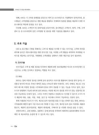 2016년 ICT산업 메가트렌드
154
넷째, O2O는 기 구축된 플랫폼을 중심으로 하여 온･오프라인으로 사업확장이 일어난다면, 옴
니채널은 고객경험을 중심으로 개별 채널을 통합하고 연계하여 일관된 경험을 제공하기 위한 커
뮤니케이션 확장에 중점을 두고 있다.
다섯째, O2O는 고객인식 및 결제기술을 중심이지만, 옴니채널은 고객인식, 탐색, 구매, 고객
관리 등 온･오프라인에 걸친 고객경험 및 관리를 위한 기술들을 활용하고 있다.
2. 주요 기술
O2O & 옴니채널 구현을 위해서는 고객 및 제품을 인식할 수 있는 인식기술, 고객의 위치를
파악해 실시간 커뮤니케이션을 위한 위치기반 기술, 다양한 고객 행동을 파악하여 최적화된 서
비스를 제공하는 분석기술, 차별화된 고객경험을 강화하기 위한 체감기술 등이 필요하다.
가. 인식기술
인식기술은 고객 및 제품 정보를 인식하여 제품에 관한 정보제공뿐만 아니라 오프라인에서 실
시간으로 고객을 인지하고 연결하는 역할을 하고 있다.
(1) RFID
RFID는 칩에 저장된 정보를 전파에 실어 송신하고 리더기를 활용하여 정보를 읽어 들이는 무
선통신 방식의 하나로 주파수 대역은 3KHz~3THz의 범위 이내이다. 리더, 안테나, 태그로 구성
되어 태그에 저장된 정보를 고주파(RF)신호로 받아 전송할 수 있는 기능을 가지고 있다. 읽고
쓰기의 양방향이 가능한 NFC와 달리 RFID는 저장된 태그의 정보를 리더기가 읽는 일방적인 통
신만 가능하다는 단점이 있다. 그러나 가격이 저렴하고 비접촉으로 인식할 수 있으며 크기가 작
기 때문에 사람, 상품, 사물, 차량, 공간 등 어디에나 부착이 가능하다는 장점이 있다.
현재 사용중인 바코드가 가격, 제조일 등의 정보만을 담을 수 있는 한계가 있는 반면, RFID는
기억용량에 제한이 없어 기존 바코드에 기록할 수 있는 가격, 제조일 등의 정보 이외에도 제품의
원산지, 제품의 중간이동과정, 제품의 현재상태, 구매이력 등 다양한 정보를 담을 수 있다.
컨테이너박스, 운반 팔레트, 상품박스 등에 RFID를 부착하여 체계적인 물류관리뿐만 아니라
매장 내 재고파악을 손쉽게 할 수 있도록 하고 있다.
 