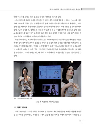 제7장. 통합마케팅 커뮤니케이션의 완성, O2O & 옴니채널
157
대한 비슷하게 보이는 다른 옵션을 제시해 정확도를 높이고 있다.
이미지인식이 컬러나 제품을 인식한다면 얼굴인식은 사람의 얼굴을 인식하는 기술이다. 사람
마다 고유하게 가지고 있는 얼굴의 특징을 통해 사람을 인식하고 판별하는데 활용한다. 지문,
정맥 같은 생체인식 방법과 달리 얼굴인식은 비접촉식이며 카메라 외에 특별한 장치가 필요하지
않아 최근에 출입통제, 영상감시, 신분증 위･변조 분석 등 다양한 분야에 활용되고 있다. O2O
& 옴니채널에서 얼굴인식은 고객에게 쿠폰, 할인 등의 혜택을 제공하거나, 매장 방문 고객의 특
징을 파악해 고객행동을 분석하는데 활용하고 있다.
이탈리아 마네킹 제작사 알막스(Almax)는 ‘아이시(EyeSee)’라는 마네킹을 베네통을 비롯한
패션매장에 설치하여 고객의 얼굴인식 데이터를 수집해 판매 증대를 위한 매장 디스플레이 및
프로모션에 활용하고 있다. 마네킹 내부에 내장된 얼굴 인식 소프트웨어와 카메라 센서로 고객
이 마네킹을 바라보면 나이, 성별, 인종 등의 정보를 분석한다. 분석된 데이터를 기반으로 하루
총 방문객 수, 고객이 몰리는 시간대 파악, 고객이 어떠한 표정을 짓는지 등을 자동 분석할 수
있다.
자료: www.almax-italy.com
[그림 Ⅶ-4] 알막스 아이시(EyeSee)
나. 위치기반기술
위치기반기술은 고객의 위치를 분석하여 실시간으로 개인화된 맞춤형 혜택을 제공해 매장유
입 및 구매를 활성화하고, 매장방문 고객이 손쉽게 제품 위치를 파악해 편리하게 구매를 할 수
 