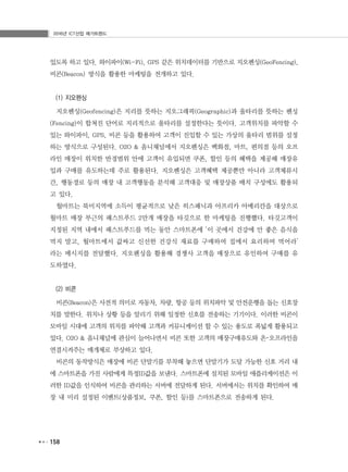 2016년 ICT산업 메가트렌드
158
있도록 하고 있다. 와이파이(Wi-Fi), GPS 같은 위치데이터를 기반으로 지오펜싱(GeoFencing),
비콘(Beacon) 방식을 활용한 마케팅을 전개하고 있다.
(1) 지오펜싱
지오펜싱(Geofencing)은 지리를 뜻하는 지오그래픽(Geographic)과 울타리를 뜻하는 펜싱
(Fencing)이 합쳐진 단어로 지리적으로 울타리를 설정한다는 뜻이다. 고객위치를 파악할 수
있는 와이파이, GPS, 비콘 등을 활용하여 고객이 진입할 수 있는 가상의 울타리 범위를 설정
하는 방식으로 구성된다. O2O & 옴니채널에서 지오펜싱은 백화점, 마트, 편의점 등의 오프
라인 매장이 위치한 반경범위 안에 고객이 유입되면 쿠폰, 할인 등의 혜택을 제공해 매장유
입과 구매를 유도하는데 주로 활용된다. 지오펜싱은 고객혜택 제공뿐만 아니라 고객체류시
간, 행동경로 등의 매장 내 고객행동을 분석해 고객대응 및 매장상품 배치 구성에도 활용되
고 있다.
월마트는 북미지역에 소득이 평균적으로 낮은 히스패닉과 아프리카 아메리칸을 대상으로
월마트 매장 부근의 패스트푸드 2만개 매장을 타깃으로 한 마케팅을 진행했다. 타깃고객이
지정된 지역 내에서 패스트푸드를 먹는 동안 스마트폰에 ‘이 곳에서 건강에 안 좋은 음식을
먹지 말고, 월마트에서 값싸고 신선한 건강식 재료를 구매하여 집에서 요리하여 먹어라’
라는 메시지를 전달했다. 지오펜싱을 활용해 경쟁사 고객을 매장으로 유인하여 구매를 유
도하였다.
(2) 비콘
비콘(Beacon)은 사전적 의미로 자동차, 차량, 항공 등의 위치파악 및 안전운행을 돕는 신호장
치를 말한다. 위치나 상황 등을 알리기 위해 일정한 신호를 전송하는 기기이다. 이러한 비콘이
모바일 시대에 고객의 위치를 파악해 고객과 커뮤니케이션 할 수 있는 용도로 폭넓게 활용되고
있다. O2O & 옴니채널에 관심이 늘어나면서 비콘 또한 고객의 매장구매유도와 온･오프라인을
연결시켜주는 매개체로 부상하고 있다.
비콘의 동작방식은 매장에 비콘 단말기를 부착해 놓으면 단말기가 도달 가능한 신호 거리 내
에 스마트폰을 가진 사람에게 특정ID값을 보낸다. 스마트폰에 설치된 모바일 애플리케이션은 이
러한 ID값을 인식하여 비콘을 관리하는 서버에 전달하게 된다. 서버에서는 위치를 확인하여 매
장 내 미리 설정된 이벤트(상품정보, 쿠폰, 할인 등)를 스마트폰으로 전송하게 된다.
 