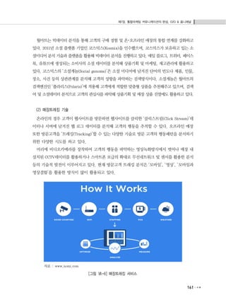 제7장. 통합마케팅 커뮤니케이션의 완성, O2O & 옴니채널
161
월마트는 빅데이터 분석을 통해 고객의 구매 경험 및 온･오프라인 매장의 통합 연계를 강화하고
있다. 2011년 소셜 플랫폼 기업인 코스믹스(Kosmix)을 인수했으며, 코스믹스가 보유하고 있는 소
셜미디어 분석 기술과 플랫폼을 활용해 빅데이터 분석을 진행하고 있다. 매일 블로그, 트위터, 페이스
북, 유튜브에 생성되는 소비사의 소셜 데이터를 분석해 상품기획 및 마케팅, 재고관리에 활용하고
있다. 코스믹스의 ‘소셜게놈(Social genome)’은 소셜 미디어에 남겨진 단어의 빈도나 제품, 인물,
장소, 사건 등의 상관관계를 분석해 고객의 성향을 파악하는 검색방식이다. 소셜게놈은 월마트의
검색엔진인 ‘폴라리스(Polaris)’에 적용해 고객에게 적합한 맞춤형 상품을 추천해주고 있으며, 검색
어 및 소셜데이터 분석으로 고객의 관심사를 파악해 상품기획 및 매장 상품 진열에도 활용하고 있다.
(2) 매장트레킹 기술
온라인의 경우 고객이 웹사이트를 방문하면 웹사이트를 클릭한 ‘클릭스트림(Click Stream)’데
이터나 서버에 남겨진 웹 로그 데이터를 분석해 고객의 행동을 추적할 수 있다. 오프라인 매장
또한 방문고객을 ‘트래킹(Tracking)’할 수 있는 다양한 기술로 방문 고객의 행동패턴을 분석하기
위한 다양한 시도를 하고 있다.
머리에 비디오카메라를 장착하여 고객의 행동을 파악하는 영상녹화방식에서 벗어나 매장 내
설치된 CCTV데이터를 활용하거나 스마트폰 보급의 확대로 무선네트워크 및 센서를 활용한 분석
등의 기술적 발전이 이루어지고 있다. 현재 방문고객 트래킹 분석은 ‘모바일’, ‘영상’, ‘모바일과
영상결합’을 활용한 방식이 많이 활용되고 있다.
자료 : www.nomi.com
[그림 Ⅶ-6] 매장트래킹 서비스
 