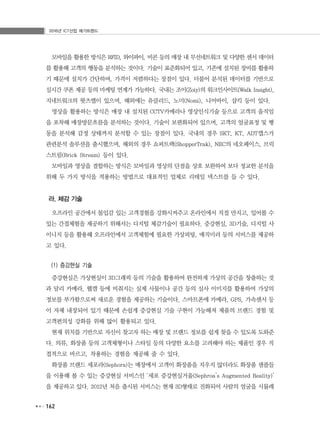 2016년 ICT산업 메가트렌드
162
모바일을 활용한 방식은 RFID, 와이파이, 비콘 등의 매장 내 무선네트워크 및 다양한 센서 데이터
를 활용해 고객의 행동을 분석하는 것이다. 기술이 표준화되어 있고, 기존에 설치된 장비를 활용하
기 때문에 설치가 간단하며, 가격이 저렴하다는 장점이 있다. 더불어 분석된 데이터를 기반으로
실시간 쿠폰 제공 등의 마케팅 연계가 가능하다. 국내는 조이(Zoiy)의 워크인사이트(Walk Insight),
지네트워크의 왓츠앱이 있으며, 해외에는 유클리드, 노미(Nomi), 니어바이, 샵킥 등이 있다.
영상을 활용하는 방식은 매장 내 설치된 CCTV카메라나 영상인식기술 등으로 고객의 움직임
을 포착해 매장방문흐름을 분석하는 것이다. 기술이 보편화되어 있으며, 고객의 얼굴표정 및 행
동을 분석해 감정 상태까지 분석할 수 있는 장점이 있다. 국내의 경우 SKT, KT, ADT캡스가
관련분석 솔루션을 출시했으며, 해외의 경우 쇼퍼트랙(ShopperTrak), NEC의 네오페이스, 브릭
스트림(Brick Stream) 등이 있다.
모바일과 영상을 결합하는 방식은 모바일과 영상의 단점을 상호 보완하여 보다 정교한 분석을
위해 두 가지 방식을 적용하는 방법으로 대표적인 업체로 리테일 넥스트를 들 수 있다.
라. 체감 기술
오프라인 공간에서 몰입감 있는 고객경험을 강화시켜주고 온라인에서 직접 만지고, 입어볼 수
있는 간접체험을 제공하기 위해서는 디지털 체감기술이 필요하다. 증강현실, 3D기술, 디지털 사
이니지 등을 활용해 오프라인에서 고객체험에 필요한 가상피팅, 매직미러 등의 서비스를 제공하
고 있다.
(1) 증강현실 기술
증강현실은 가상현실이 3D그래픽 등의 기술을 활용하여 완전하게 가상의 공간을 창출하는 것
과 달리 카메라, 웹캠 등에 비춰지는 실제 사물이나 공간 등의 실사 이미지를 활용하여 가상의
정보를 부가함으로써 새로운 경험을 제공하는 기술이다. 스마트폰에 카메라, GPS, 가속센서 등
이 자체 내장되어 있기 때문에 손쉽게 증강현실 기술 구현이 가능해져 제품의 브랜드 경험 및
고객편의성 강화를 위해 많이 활용되고 있다.
현재 위치를 기반으로 자신이 찾고자 하는 매장 및 브랜드 정보를 쉽게 찾을 수 있도록 도와준
다. 의류, 화장품 등의 고객체형이나 스타일 등의 다양한 요소를 고려해야 하는 제품인 경우 직
접적으로 바르고, 착용하는 경험을 제공해 줄 수 있다.
화장품 브랜드 세포라(Sephora)는 매장에서 고객이 화장품을 지우지 않더라도 화장품 샘플들
을 이용해 볼 수 있는 증강현실 서비스인 ‘세포 증강현실거울(Sephroa’s Augmented Reality)’
을 제공하고 있다. 2012년 처음 출시된 서비스는 현재 3D형태로 진화되어 사람의 얼굴을 시뮬레
 