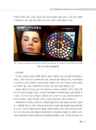 제7장. 통합마케팅 커뮤니케이션의 완성, O2O & 옴니채널
163
이션까지 해주고 있다. 고객은 거울에 비친 자신의 얼굴에서 화장 부위(눈, 입술 등)을 선택한
후 화장하고자 하는 색을 골라 제품을 직접 바르는 듯한 느낌을 경험할 수 있다.
자료 : Sephora’s Augmented Reality Mirror Adds Virtual Makeup To Customers’ Faces(PSFK,2014년 6월)
[그림 Ⅶ-7] 세포라 증강현실거울
(2) 3D기술
3D기술은 입체적인 형태로 구현해 제품이나 매장 내 체험을 사실감 있게 해주며 몰입감을 높
여준다. 고객이 직접 만지고 입어봐야 하는 의류, 신발 등의 패션 제품을 온라인, 모바일 매장에
서 실시간으로 만지고 입어볼 수 있게 3D기술로 구현하고 있다. 최근 3D프린트 기술의 발달과
보급 확대로 제조, 유통, 물류분야에서 3D프린트 기술 또한 폭넓게 활용되고 있다.
운동화 브랜드인 아식스(Asics)는 아식스워킹(Asics Walking) 매장에서 고객이 신발을 선택
하기 전 사람의 발 형태를 측정하는 3D족형기기를 활용하여 고객에게 맞춤형 신발을 제안해 주
고 있다. 이 기기는 발 길이, 평면높이, 발뒤꿈치 경사, 엄지의 각도 등을 정밀하게 측정하여 데
이터로 분석하며, 측정된 데이터를 기반으로 매장의 전문직원이 신발을 추천해 준다.
유통분야에서 3D프린터는 실시간으로 고객에게 맞춤형 생산을 통해 다품종 소량 생산이 가능하
다. 고객맞춤형 생산으로 고객의 다양한 욕구를 충족시키고 상품에 대한 차별화된 경험도 함께 제공
할 수 있다. 기업 또한 제품을 생산하고 배송하는 과정을 단축할 수 있다. 매장 내 3D프린터 설치만
으로 기존 디자인 설계 도면을 활용해 고객에게 체험 및 스타일에 맞는 상품을 바로 제작할 수 있다.
유통 및 배송과정도 단축하여 매장운영과 재고효율화를 최적화할 수 있다. 아마존은 3D프린팅 스토
 