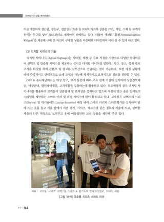 2016년 ICT산업 메가트렌드
164
어를 개장하여 장난감, 장신구, 집안장식 소품 등 200여 가지의 상품을 크기, 색상, 소재 등 고객이
원하는 문구를 넣어 3D프린터로 제작하여 판매하고 있다. 더불어 개인화 ‘위젯(Personalization
Widget)’을 제공해 구매 전 자신이 구매할 상품을 마음대로 디자인하여 미리 볼 수 있게 하고 있다.
(3) 디지털 사이니지 기술
디지털 사이니지(Digital Signage)는 지하철, 매장 등 주요 거점을 기반으로 다양한 멀티미디
어 콘텐츠 및 맞춤형 서비스를 제공하는 실시간 디지털 미디어를 말한다. 시간, 장소, 목적 별로
고객을 타깃팅 하여 콘텐츠 및 광고를 실시간으로 전달하는 것이 가능하다. 또한 매장 상황에
따라 즉각적이고 탄력적으로 소재 교체가 가능해 체계적이고 효과적으로 정보를 전달할 수 있다.
O2O & 옴니채널에서는 매장 입구, 고객 동선에 따라 주요 판매 거점에 설치하여 상품정보제
공, 매장안내, 할인혜택제공, 고객체험을 강화하는데 활용하고 있다. 의류매장의 경우 디지털 사
이니지를 활용하여 고객들이 상품탐색 및 편의성을 강화하고 있으며 자신에 맞는 옷을 입어보고
스타일을 제안하는 스마트 미러 및 피팅 서비스에 많이 활용되고 있다. 코오롱은 코엑스의 시리
즈(Series) 및 럭키슈에트(Luckychouette) 매장 내에 스마트 미러와 스마트행거를 설치하여 맘
에 드는 옷을 들고 거울 앞에서 서면 가격, 사이즈, 재고수량 같은 정보가 거울에 뜨고, 선택한
제품의 다른 색상으로 보여주고 옷에 어울릴만한 코디 상품을 제안해 주고 있다.
자료 : 코오롱 ‘시리즈’ 코엑스몰 스마트 & 펀스토어 열어(조선일보, 2015년 6월)
[그림 Ⅶ-8] 코오롱 시리즈 스마트 미러
 