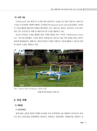 제7장. 통합마케팅 커뮤니케이션의 완성, O2O & 옴니채널
165
마. 드론 기술
드론(Drone)은 작은 항공기가 소리를 내며 날아다니는 모습을 보고 붙인 이름으로 사람이 타
지 않고 무선전파를 이용해 비행하는 무인항공기(Unmanned Aerial Vehicle)를 말한다. 아마존
이 드론을 활용한 배송서비스계획을 발표하면서 구글, 페이스북, 월마트, 알리바바, 도미노피자,
DHL 등도 본격적으로 택배 및 배송서비스에 드론을 활용하고 있다.
2013년 아마존은 드론을 활용해 30분 이내에 배송을 하는 ‘아마존 프라임(Amazon Prime
Air)’ 서비스를 발표했다. 프라임 에어는 물류창고를 기준으로 2Kg 이하 상품을 16Km 내까지
당일에 배송해준다는 계획이다. 현재 아마존은 다양한 지형이나 기후에 활용할 수 있도록 다양
한 종류의 드론을 개발하고 있다.
자료 : Amazon Prime Air(Amazon, 2015년 11월)
[그림 Ⅶ-9] Amazon Prime Air
3. 추진 사례
가. 백화점
(1) 롯데백화점
롯데그룹은 신동빈 회장의 강력한 옴니채널 추진 의지덕분에 그룹 차원에서 전사적으로 움직
이고 있다. 롯데그룹은 롯데백화점, 롯데마트, 롯데슈퍼, 세븐일레븐, 롯데홈쇼핑, 롯데카드 등
 