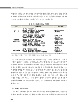 2016년 ICT산업 메가트렌드
166
여덟 개의 유통채널을 통해 2,700만명 규모의 방대한 회원정보를 보유하고 있다. 롯데는 옴니채
널 전략을 추진함에 있어 ‘옴니채널 쇼퍼’를 핵심고객으로 보고, 고객경험을 강화하기 위해 온･
오프라인 구매채널을 통합하고 연계하는 다양한 시도를 진행하고 있다.
[표 Ⅶ-3] 롯데그룹 옴니채널 추진현황
자료 : 유통기업의 옴니채널 추진 전략(디지털리테일컨설팅그룹, 2016년 1월)
온･오프라인을 통합하고 연계하여 구매할 수 있는 ‘모바일 스토어’를 강화하였으며, 오프라인
매장에서 QR코드나 NFC태그를 스마트폰으로 스캔하거나 터치하면 모바일 스토어에서 바로 구
매할 수 있게 하였다. 기존 종이형태로 제공했던 카탈로그 및 쿠폰북을 모바일 쿠폰북으로 대체
하였다. 위치기반 정보를 활용해 고객이 백화점에 들어서면 위치에 따라 매장의 상품정보, 사은
행사 및 할인쿠폰을 스마트폰으로 받을 수 있게 하였다. 스마트폰에서 신용카드, 현금 없이 결제
뿐만 아니라 마일리지, 쿠폰 등을 사용할 수 있는 모바일 결제서비스인 엘페이(L.Pay)도 제공하
고 있다. 온라인에서 주문한 뒤 롯데백화점 매장에서 고객이 직접 원하는 시간에 제품을 직접
수령할 수 있는 스마트 픽(Smart pick) 서비스를 통해 배송 서비스도 강화하고 있다. 상품을 주
문한 뒤 자동차에서 내리지 않고 제품을 수령할 수 있는 드라이브 앤 픽 서비스(Drive & Pick)도
확대하고 있다.
(2) 메이시스 백화점(Macyʼs)
미국 메이시스 백화점은 옴니채널 구축에 앞장서고 있는 대표업체 중에 하나이다. 경영부진을
탈피하기 위하여 2007년부터 경영개혁을 시작하여 매장통합과 ‘마이 메이시스(My Macy’s)’와
 