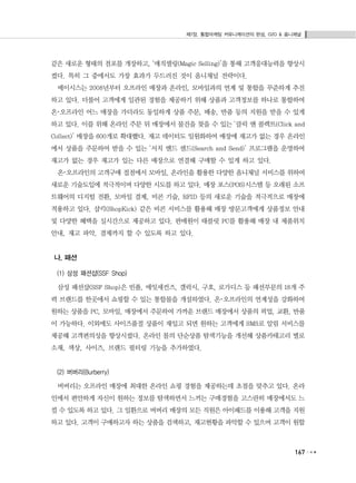 제7장. 통합마케팅 커뮤니케이션의 완성, O2O & 옴니채널
167
같은 새로운 형태의 점포를 개장하고, ‘매직셀링(Magic Selling)’을 통해 고객응대능력을 향상시
켰다. 특히 그 중에서도 가장 효과가 두드러진 것이 옴니채널 전략이다.
메이시스는 2008년부터 오프라인 매장과 온라인, 모바일과의 연계 및 통합을 꾸준하게 추진
하고 있다. 더불어 고객에게 일관된 경험을 제공하기 위해 상품과 고객정보를 하나로 통합하여
온･오프라인 어느 매장을 가더라도 동일하게 상품 주문, 배송, 반품 등의 지원을 받을 수 있게
하고 있다. 이를 위해 온라인 주문 뒤 매장에서 물건을 찾을 수 있는 ‘클릭 앤 콜렉트(Click and
Collect)’ 매장을 600개로 확대했다. 재고 데이터도 일원화하여 매장에 재고가 없는 경우 온라인
에서 상품을 주문하여 받을 수 있는 ‘서치 앤드 센드(Search and Send)’ 프로그램을 운영하여
재고가 없는 경우 재고가 있는 다른 매장으로 연결해 구매할 수 있게 하고 있다.
온･오프라인의 고객구매 접점에서 모바일, 온라인을 활용한 다양한 옴니채널 서비스를 위하여
새로운 기술도입에 적극적이며 다양한 시도를 하고 있다. 매장 포스(POS)시스템 등 오래된 소프
트웨어의 디지털 전환, 모바일 결제, 비콘 기술, RFID 등의 새로운 기술을 적극적으로 매장에
적용하고 있다. 샵킥(ShopKick) 같은 비콘 서비스를 활용해 매장 방문고객에게 상품정보 안내
및 다양한 혜택을 실시간으로 제공하고 있다. 판매원이 태블릿 PC를 활용해 매장 내 제품위치
안내, 재고 파악, 결제까지 할 수 있도록 하고 있다.
나. 패션
(1) 삼성 패션샵(SSF Shop)
삼성 패션샵(SSF Shop)은 빈폴, 에잇세컨즈, 갤럭시, 구호, 로가디스 등 패션부문의 18개 주
력 브랜드를 한곳에서 쇼핑할 수 있는 통합몰을 개설하였다. 온･오프라인의 연계성을 강화하여
원하는 상품을 PC, 모바일, 매장에서 주문하여 가까운 브랜드 매장에서 상품의 픽업, 교환, 반품
이 가능하다. 이외에도 사이즈품절 상품이 재입고 되면 원하는 고객에게 SMS로 알림 서비스를
제공해 고객편의성을 향상시켰다. 온라인 몰의 단순상품 탐색기능을 개선해 상품카테고리 별로
소재, 색상, 사이즈, 브랜드 필터링 기능을 추가하였다.
(2) 버버리(Burberry)
버버리는 오프라인 매장에 최대한 온라인 쇼핑 경험을 제공하는데 초점을 맞추고 있다. 온라
인에서 편안하게 자신이 원하는 정보를 탐색하면서 느끼는 구매경험을 고스란히 매장에서도 느
낄 수 있도록 하고 있다. 그 일환으로 버버리 매장의 모든 직원은 아이패드를 이용해 고객을 지원
하고 있다. 고객이 구매하고자 하는 상품을 검색하고, 재고현황을 파악할 수 있으며 고객이 원할
 