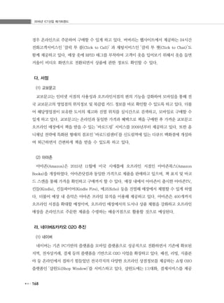 2016년 ICT산업 메가트렌드
168
경우 온라인으로 주문하여 구매할 수 있게 하고 있다. 버버리는 웹사이트에서 제공하는 24시간
전화고객서비스인 ‘클릭 투 콜(Click to Call)’ 과 채팅서비스인 ‘클릭 투 챗(Click to Chat)’도
함께 제공하고 있다. 매장 옷에 RFID 태그를 부착하여 고객이 옷을 입어보기 위해서 옷을 들면
거울이 비디오 화면으로 전환되면서 상품에 관한 정보도 확인할 수 있다.
다. 서점
(1) 교보문고
교보문고는 인터넷 서점의 사용성과 오프라인서점의 편의 기능을 강화하여 모바일을 통해 전
국 교보문고의 영업점의 위치정보 및 북클럽 카드 정보를 바로 확인할 수 있도록 하고 있다. 더불
어 해당영업점이 보유한 도서의 재고와 진열 위치를 실시간으로 검색하고, 모바일로 구매할 수
있게 하고 있다. 교보문고는 온라인과 동일한 가격과 혜택으로 책을 구매한 후 가까운 교보문고
오프라인 매장에서 책을 받을 수 있는 ‘바로드림’ 서비스를 2009년부터 제공하고 있다. 또한 옴
니채널 전략에 특화된 형태의 점포인 ‘바로드림센터’를 신도림역에 있는 디큐브 백화점에 개설하
여 퇴근하면서 간편하게 책을 받을 수 있도록 하고 있다.
(2) 아마존
아마존(Amazon)은 2015년 11월에 미국 시애틀에 오프라인 서점인 아마존북스(Amazon
Books)을 개장하였다. 아마존닷컴과 동일한 가격으로 제품을 판매하고 있으며, 책 표지 및 바코
드 스캔을 통해 가격을 확인하고 구매까지 할 수 있다. 매장 내에서 아마존이 출시한 아마존TV,
킨들(Kindle), 킨들파이어(Kindle Fire), 에코(Echo) 등을 진열해 매장에서 체험할 수 있게 하였
다. 더불어 매장 내 음악은 아마존 프라임 뮤직을 이용해 제공하고 있다. 아마존은 400개까지
오프라인 서점을 확대할 예정이며, 오프라인 매장에서의 도서나 상품 체험을 강화하고 오프라인
매장을 온라인으로 주문한 제품을 수령하는 배송거점으로 활용할 것으로 예상된다.
라. 네이버&카카오 O2O 추진
(1) 네이버
네이버는 기존 PC기반의 플랫폼을 모바일 플랫폼으로 성공적으로 전환하면서 기존에 확보된
지역, 전자상거래, 결제 등의 플랫폼을 기반으로 O2O 사업을 확장하고 있다. 패션, 리빙, 식품분
야 등 온라인에서 접하기 힘들었던 전국각지의 다양한 오프라인 상점정보를 제공하는 쇼핑 O2O
플랫폼인 ‘샵윈도(Shop Window)’를 서비스하고 있다. 샵윈도에는 1:1대화, 결제서비스를 제공
 