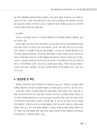 제7장. 통합마케팅 커뮤니케이션의 완성, O2O & 옴니채널
169
해 고객이 대화창에서 편하게 문의하고 판매자는 자연스럽게 상품을 추천하거나 바로 결제할 수
있도록 하고 있다. 모바일 커뮤니케이션이션 기능과 ‘네이버 페이(Npay)’를 연계해 온･오프라인
에서 효율적인 상거래가 이루어질 수 있도록 지원해 주고 있다. 현재(2016.2월 기준) 20만개의
오프라인 매장이 샵윈도에 입점해 있다.
(2) 카카오
카카오는 카카오톡을 기반으로 오프라인과 연계하여 O2O 플랫폼을 강화하고 확장하는 전략
을 추진하고 있다.
2015년 3월에 서비스를 개시한 카카오택시는 2015년 9월 기준으로 택시운전면허를 보유한
25만 명의 운전기사 중 60%인 15만 명을 확보하고 있으며, 하루 평균 호출 건수가 30~40만
건을 기록하여 누적 호출횟수가 2000만 건을 돌파했다. 스마트폰으로 간편하게 현재 위치 및 도
착 위치를 설정하면 운전자정보, 대기시간을 바로 확인할 수 있다는 장점이 있으며, 승차거부 및
밤늦은 귀가에 대한 두려움 등의 고객의 불편함을 해소함으로써 가입자가 꾸준히 늘어나고 있다.
카카오는 2015년에 뷰티솔루션 회사인 하시스를 인수하여 ‘카카오헤어샵’ 서비스를 오픈할 계
획이다. 카카오헤어샵은 고객이 스마트폰으로 손쉽게 자신이 원하는 지역의 미용실을 검색하고,
시간대, 디자이너와 시술형태, 가격 등을 비교하여 예약과 동시에 결제까지 할 수 있는 O2O
서비스이다.
4. 발전방향 및 제언
세계적인 전자상거래 전문가인 IBM의 존 스텔저(John Stelzer)는 “효과적인 옴니채널 운영에
실패한 유통업체는 2015년과 2016년에 매출의 15~30%를 잃게 될 것”이라고 경고하고 있다.
국내외 많은 기업들이 옴니채널 전략추진을 위해 다양한 노력을 기울이고 있다. 롯데그룹, 신
세계, 아모레퍼시픽 등의 주요 유통기업은 CEO들이 주도적으로 옴니채널 전략을 추진하고 있
다. 일본의 세븐&아이홀딩스(Seven & I Holdings)는 2013년부터 향후 5년간 1천억 엔을 투자하
여 2017년까지 3단계 전략을 추진하여 그룹전체 매장 및 서비스를 옴니채널 공간으로 탈바꿈
시킬 계획이다. 고객들이 온라인 및 모바일을 활용한 구매가 늘어나면서 월마트는 전세계 269개
매장을, 메이시스는 전국 35개 매장을 폐쇄하고 모바일을 기반한 옴니채널 전략을 강화하고 있
다. 국내외 주요 유통기업들이 향후 유통시장의 성장을 이끌어나갈 핵심 경쟁력으로 옴니채널을
우선순위에 두고 치열하게 경쟁하고 있다.
 