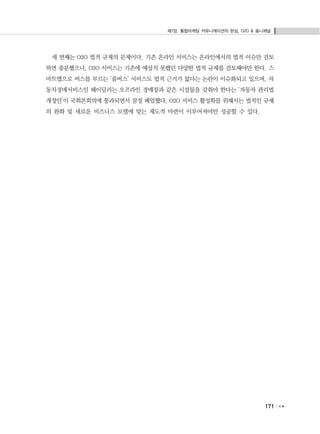 제7장. 통합마케팅 커뮤니케이션의 완성, O2O & 옴니채널
171
세 번째는 O2O 법적 규제의 문제이다. 기존 온라인 서비스는 온라인에서의 법적 이슈만 검토
하면 충분했으나, O2O 서비스는 기존에 예상치 못했던 다양한 법적 규제를 검토해야만 한다. 스
마트앱으로 버스를 부르는 ‘콜버스’ 서비스도 법적 근거가 없다는 논란이 이슈화되고 있으며, 자
동차경매서비스인 헤이딜러는 오프라인 경매장과 같은 시설물을 갖춰야 한다는 ‘자동차 관리법
개정안’이 국회본회의에 통과되면서 잠정 폐업했다. O2O 서비스 활성화를 위해서는 법적인 규제
의 완화 및 새로운 비즈니스 모델에 맞는 제도적 마련이 이루어져야만 성공할 수 있다.
 