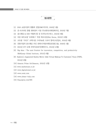 2016년 ICT산업 메가트렌드
172
참고문헌
[1] 2016 쇼핑시장의 현황과 전망(DMC미디어, 2016년 1월)
[2] 온･오프라인 통합 챔피언이 시장 주도한다(리테일매거진, 2013년 7월)
[3] 옴니채널 & O2O 어떻게 할 것 인가?(e비즈북스, 2015년 6월)
[4] 티몬 NFC쇼핑 ‘슈퍼태그’ 직접 써보니(ZDNet Korea, 2015년 12월)
[5] 코오롱 ‘시리즈’ 코엑스몰 스마트&펀 스토어 열어(조선일보, 2015년 6월)
[6] 유통기업의 옴니채널 추진 전략(디지털리테일컨설팅그룹, 2016년 1월)
[7] 2015년 ICT 10대 주목이슈(KT경제연구소, 2014년 12월)
[8] Big data : The next frontier for innovation, competition, and productivity
(McKinsey Global Institute, 2011년 6월)
[9] Sephora’s Augmented Reality Mirror Adds Virtual Makeup To Customers’ Faces (PSFK,
2014년 6월)
[10] Amazon Prime Air(Amazon, 2015년 11월)
[11] www.marketcast.co.kr
[12] www.digitalretail.co.kr
[13] www.nomi.com
[14] www.almax-italy.com
[15] blog.lgcns.com/565
 