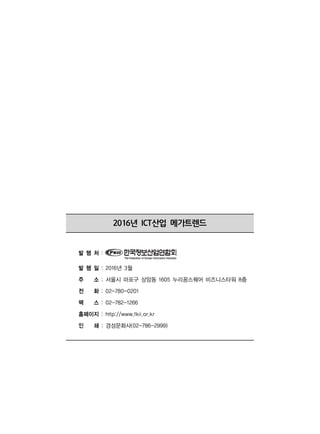 2016년 ICT산업 메가트렌드
발 행 처 :
발 행 일 : 2016년 3월
주 소 : 서울시 마포구 상암동 1605 누리꿈스퀘어 비즈니스타워 8층
전 화 : 02-780-0201
팩 스 : 02-782-1266
홈페이지 : http://www.fkii.or.kr
인 쇄 : 경성문화사(02-786-2999)
 