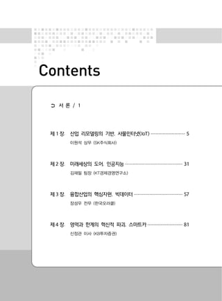Contents
➲ 서 론 / 1
제 1 장. 산업 리모델링의 기반, 사물인터넷(IoT) ·························· 5
이원석 상무 (SK주식회사)
제 2 장. 미래세상의 도어, 인공지능 ············································ 31
김재필 팀장 (KT경제경영연구소)
제 3 장. 융합산업의 핵심자원, 빅데이터 ····································· 57
장성우 전무 (한국오라클)
제 4 장. 영역과 한계의 혁신적 파괴, 스마트카 ··························· 81
신정관 이사 (KB투자증권)
 