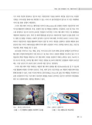 제1장. 산업 리모델링의 기반, 사물인터넷(IoT)
17
기기 또한 꾸준히 발전하고 있으며 최근 사물인터넷 기술을 통하여 개인용 진단기기로 측정한
기록을 스마트폰을 통해 바로 확인할 수 있는 서비스가 출시되었듯이 앞으로 더 나은 차별화된
서비스를 통한 경쟁이 예상된다.
스마트 헬스케어 서비스는 웨어러블 디바이스(Wearables)를 포함한 다양한 사물인터넷 디바
이스를 활용하여 생체신호 측정, 질병의 진단 및 예방을 포함하는 건강관리, 보건 및 의료 서비
스를 총칭하고 있으며 다수의 글로벌 기업들이 독자적인 스마트 헬스케어 서비스 및 플랫폼을
개발하여 제공하고 있다. 특히 전 세계 병원들을 중심으로 사물인터넷 기술의 도입을 통한 스마
트 병원 시스템을 구축하는 사례가 증가하고 있으며 이에 대한 가시적인 효과도 드러나고 있다.
따라서 사물인터넷 기술을 활용하여 의료비 절감 및 서비스 향상을 실현하고 질병의 예방과 관리
중심의 의료 서비스 패러다임을 변화시키며 향후 건강관리 서비스 영역을 벗어나 진단, 수술 및
치료에도 확대 적용을 할 수 있다.
2014년을 시작으로 구글, 애플, 삼성, 마이크로소프트 등의 대형 글로벌 업체들이 본격적으로
헬스케어 사업에 뛰어들면서 기존 피트니스 및 의료 서비스 산업의 변화를 시도하고 있고 각 기
업들마다 핵심 역량을 바탕으로 차기 헬스케어 시장을 선점하기 위해 노력하고 있다. PwC의 시
장 보고서 따르면, 모바일 헬스케어 시장은 연평균 50.3%의 폭발적인 성장률과 더불어 2017년
에는 시장 규모가 약 230억 달러 규모에 이를 것으로 전망된다.
스마트 헬스케어 적용 사례로는 애플의 헬스케어 플랫폼 헬스킷(HealthKit)을 들 수 있는데
이를 활용해 다양한 기기에서 칼로리, 수면, 병력 등의 수집기록을 iOS 제품의 애플리케이션을
통해 관리할 수 있다. 또한 미국의 메이요 클리닉(Mayo Clinic)과 공동 연구개발을 추진하여 단
순한 건강관리가 아닌 기존 환자 정보와의 통합을 목표로 준비하고 있으며 전자의무기록(EMR)
회사 및 보험회사와도 협약을 확대하고 있다.
자료 : 제너럴 일렉트릭(GE)
[그림 Ⅰ-7] 어벤추라 병원의 위치추적 시스템
[자료: 코벤티스 홈페이지]
[그림 Ⅰ-8] 코벤티스의 픽스(PiiX)
 