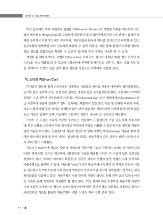 2016년 ICT산업 메가트렌드
18
미국 플로리다 주의 어벤추라 병원은 GE(General Electric)가 개발한 의료용 위치추적 시스
템인 애자일 트랙(AgileTrac)을 도입하여 입원환자 및 외래환자에게 위치추적 센서가 탑재된 팔
찌를 부착하고 의료기기 에도 부착하여, 의료진들이 환자의 위치를 실시간으로 파악할 수 있고
응급상황이 발생하면 보다 신속하게 대응할 수 있게 되었다. 이를 통해 환자가 도착할 때부터
진료 정보를 종합적으로 확인할 수 있으며 입･퇴원 수속 절차도 간소화 할 수 있다.
개인화 된 의료기기로는 코벤티스(Corventis) 사의 무선 센서가 내장된 1회용 밴드 기기인 픽
스(PiiX) 라는 제품을 들 수 있는데 심장부위에 부착해 실시간으로 심박 수, 체온, 호흡 속도 등
을 파악하고 이상이 있을 경우 환자 정보를 자동으로 의사에게 전달해 준다.
다. 스마트 카(Smart Car)
IT기술의 발달과 함께 스마트폰의 대중화는 사람들로 하여금 자동차 내부에서 엔터테인먼트,
뉴스와 같은 정보의 소비, 안전 관련 편의성 개선과 같은 욕구를 확산시켰다. 자동차와 ICT와의
융합은 수년 전부터 거론되었던 커넥티드 카(Connected Car) 또는 텔레매틱스(Telematics) 언
급 시점부터 꾸준히 진행되고 있다. 당시에는 해결하지 못한 통신 기술 및 컴퓨팅 파워의 부족,
리소스 관리 방안 등의 어려운 과제들이 많이 남아 있었지만 사물인터넷 시대에 들어서면서 많은
요소 기술의 발전과 함께 지능화된 자동차의 개발이 가능해 질 것이라고 예상된다.
스마트 카 기술은 자동차 기술에 정보통신, 전자제어, 사물인터넷 기술 등을 통해 자동차의
내･외부 상황을 인식하여 더욱 안전하고 편리하게 차량을 이용할 수 있도록 하는 통합된 자동차
관련 기술을 의미한다. 사물인터넷 기술의 발전으로 인해 다양한 센싱(Sensing) 기술과 함께 방
대한 데이터의 관리 및 분석 기술이 발전하게 되었고 자율주행과 같은 자동차 관련 신기술이 다
시 주목 받기 시작했다.
가트너는 2020년에 새로운 차량 내 서비스와 자동주행 기능을 구현하는 스마트 카 차량이 2억
5천만 대에 달할 것으로 예상하여 사물인터넷 기술을 활용한 스마트 카 산업의 높은 성장성을
전망하고 있다. 2016년 CES에서 확인할 수 있듯이 자동차 산업의 발전 방향은 크게 전기차와
자율주행으로 요약될 수 있다. 테슬라(Tesla)가 전기차 분야에서 업계의 큰 주목을 받으며 시장
을 선도하고 있으며 뒤늦게 주요 완성차 업체들이 전기차 모델 출시에 접어들면서 전기차는 현실
화되었음을 입증하고 있다. 자율주행은 사물 인터넷 기술의 발달로 인해 주목 받고 있으나 아직
은 기술과 규제 측면에서 개선해야 할 점이 많다. 미국 캘리포니아 주정부가 자율주행 차량의
규제 초안을 공개하기도 했으며 소비자들의 안전에 대한 인식 문제도 걸림돌로 작용하고 있으나
사물인터넷 기술을 활용한 자율주행차 개발 노력은 계속 진행 중에 있다.
 