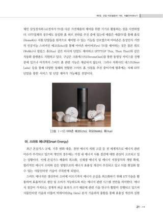 제1장. 산업 리모델링의 기반, 사물인터넷(IoT)
21
체인 삼성전자와 LG전자가 TV를 다른 가전제품의 제어를 위한 기기로 활용하는 것을 시연하였
다. OTT업체의 경우에도 동일한 홈 허브 전략을 추진 중에 있는데 애플은 애플TV를 통해 홈킷
(HomeKit) 지원 단말들을 원격으로 제어할 수 있는 기능을 선보였으며 아마존은 음성인식 기반
의 인공지능 스피커인 에코(Echo)를 통해 아마존 파이어(Fire) TV를 제어하는 것은 물론 위모
(WeMo)나 필립스 휴(Hue) 같은 타사의 단말도 제어하고 IFTTT(IF This, Then That)와 같은
자동화 플랫폼도 지원하고 있다. 구글은 크롬캐스트(ChromeCast)를 통한 동영상 서비스를 진행
중에 있으나 아직까지 스마트 홈 관련 기능은 제공되지 않는다. 그러나 자회사인 네스트(Nest
Labs) 등을 통해 다양한 업체와 연합된 스마트 홈 사업을 추진 중이기에 향후에는 자체 OTT
단말을 통한 서비스 및 단말 제어가 가능해질 전망이다.
[그림 Ⅰ-12] 아마존 에코(Echo), 위모(WeMo), 휴(Hue)
마. 스마트 에너지(Smart Energy)
최근 온실가스 규제, 기후 변화 대응, 천연 에너지 자원 고갈 등 전 세계적으로 에너지 관련
이슈가 부각되고 있으며 개인의 경우에는 가정 내 에너지 사용 절감에 대한 관심이 고조되고 있
는 상황이다. 이에 온실가스 배출의 최소화, 신재생 에너지 및 에너지 저장장치의 개발 확대,
합리적인 에너지 소비와 같은 방향으로의 에너지 효용성 개선이 추진되고 있고 이를 현실화 할
수 있는 사물인터넷 기술이 주목받게 되었다.
스마트 에너지란 생산부터 소비에 이르기까지 에너지 손실을 최소화하기 위해 ICT기술을 활
용하여 효율적으로 생산 및 소비가 가능하도록 하는 에너지 관련 시스템 전반을 의미한다. 에너
지 절감이 가져오는 경제적 파급 효과가 크기 때문에 관련 기술 연구가 활발히 진행되고 있으며
사물인터넷 기술과 더불어 빅데이터(Big Data) 분석 기술과의 융합을 통해 효용성 개선의 실현
 