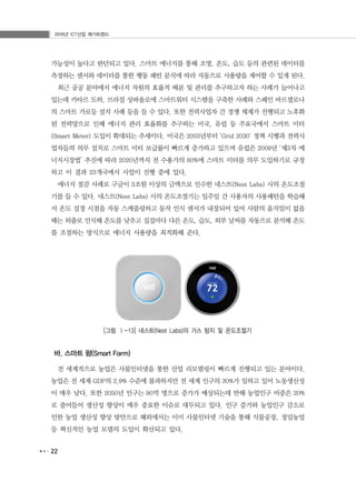 2016년 ICT산업 메가트렌드
22
가능성이 높다고 판단되고 있다. 스마트 에너지를 통해 조명, 온도, 습도 등의 관련된 데이터를
측정하는 센서와 데이터를 통한 행동 패턴 분석에 따라 자동으로 사용량을 제어할 수 있게 된다.
최근 공공 분야에서 에너지 자원의 효율적 배분 및 관리를 추구하고자 하는 사례가 늘어나고
있는데 카타르 도하, 브라질 상파울로에 스마트워터 시스템을 구축한 사례와 스페인 바르셀로나
의 스마트 가로등 설치 사례 등을 들 수 있다. 또한 전력사업자 간 경쟁 체제가 진행되고 노후화
된 전력망으로 인해 에너지 관리 효율화를 추구하는 미국, 유럽 등 주요국에서 스마트 미터
(Smart Meter) 도입이 확대되는 추세이다. 미국은 2003년부터 ‘Grid 2030' 정책 시행과 전력사
업자들의 의무 설치로 스마트 미터 보급률이 빠르게 증가하고 있으며 유럽은 2009년 ‘제3차 에
너지시장법’ 추진에 따라 2020년까지 전 수용가의 80%에 스마트 미터를 의무 도입하기로 규정
하고 이 결과 23개국에서 사업이 진행 중에 있다.
에너지 절감 사례로 구글이 3조원 이상의 금액으로 인수한 네스트(Nest Labs) 사의 온도조절
기를 들 수 있다. 네스트(Nest Labs) 사의 온도조절기는 일주일 간 사용자의 사용패턴을 학습해
서 온도 설정 시점을 자동 스케줄링하고 동작 인식 센서가 내장되어 있어 사람의 움직임이 없을
때는 외출로 인식해 온도를 낮추고 집집마다 다른 온도, 습도, 외부 날씨를 자동으로 분석해 온도
를 조절하는 방식으로 에너지 사용량을 최적화해 준다.
[그림 Ⅰ-13] 네스트(Nest Labs)의 가스 탐지 및 온도조절기
바. 스마트 팜(Smart Farm)
전 세계적으로 농업은 사물인터넷을 통한 산업 리모델링이 빠르게 진행되고 있는 분야이다.
농업은 전 세계 GDP의 2.9% 수준에 불과하지만 전 세계 인구의 30%가 일하고 있어 노동생산성
이 매우 낮다. 또한 2050년 인구는 90억 명으로 증가가 예상되는데 반해 농업인구 비중은 20%
로 줄어들어 생산성 향상이 매우 중요한 이슈로 대두되고 있다. 인구 증가와 농업인구 감소로
인한 농업 생산성 향상 방안으로 해외에서는 이미 사물인터넷 기술을 통해 식물공장, 정밀농업
등 혁신적인 농업 모델의 도입이 확산되고 있다.
 